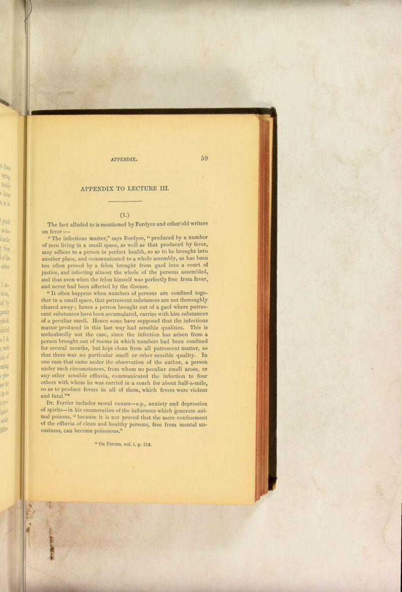 APPENDIX TO LECTURE III. (1.) The fact alluded to is mentioned by Fordyce and other old writers on fever:— “The infectious matter,” says Fordyce, “produced by a number of men living in a small space, as well as that produced by fever, may adhere to a person in perfect health, so as to be brought into another place, and communicated to a whole assembly, as has been too often proved by a felon brought from gaol into a court of justice, and infecting almost the whole of the persons assembled, and that even when the felon himself was perfectly free from fever, and never had been affected by the disease. “ It often happens when numbers of persons are confined toge- ther in a small space, that putrescent substances are not thoroughly cleared away; hence a person brought out of a gaol where putres- cent substances have been accumulated, carries with him substances of a peculiar smell. Hence some have supposed that the infectious matter produced in this last way had sensible qualities. This is undoubtedly not the case, since the infection has arisen from a person brought out of rooms in which numbers had been confined for several months, but kept clean from all putrescent matter, so that there was no particular smell or other sensible quality. In one case that came under the observation of the author, a person under such circumstances, from whom no peculiar smell arose, or any other sensible effluvia, communicated the infection to four others with whom lie was carried in a coach for about half-a-mile, so as to produce fevers in all of them, which fevers were violent and fatal.”* Dr. Ferricr includes moral causes—e.g., anxiety and depression of spirits—in his enumeration of the influences which generate ani- mal poisons, “ because it is not proved that the mere confinement of the effluvia of clean and healthy persons, free from mental un- easiness, can become poisonous.” * On Fevers, vol. i. p. 114.