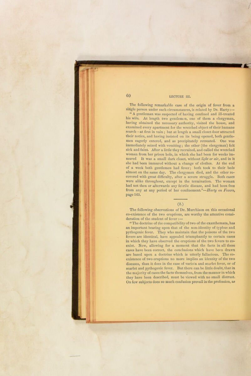The following remarkable case of the origin of fever from a single person under such circumstances, is related by Dr. Harty:— “ A gentleman was suspected of having confined and ill-treated his wife. At length two gentlemen, one of them a clergyman, having obtained the necessary authority, visited the house, and examined every apartment for the wretched object of their humane search—at first in vain ; but at length a small closet door attracted their notice, and having insisted on its being opened, both gentle- men eagerly entered, and as precipitately retreated. One was immediately seized with vomiting; the other (the clergyman) felt sick and faint. After a little they recruited, and called the wretched woman from her prison hole, in which she had been for weeks im- mured It was a small dark closet, without light or air, and in it she had been immured without a change of clothes. At the end of a week both gentlemen had fever; both took to their beds almost on the same day. The clergyman died, and the other re- covered with great difficulty, after a severe struggle. Both cases were alike throughout, except in the termination. The woman had not then or afterwards any febrile disease, and had been free from any at any period of her confinement.”—Harty on Fevers, page 163. (2.) The following observations of Dr. Murchison on this occasional co-existence of the two eruptions, are worthy the attentive consi- deration of the student of fever :— “The doctrine of the compatibility of two of the exanthemata, has an important bearing upon that of the non-identity of typhus and pythogenic fever. They who maintain that the poisons of the two fevers are identical, have appealed triumphantly to certain cases in which they have observed the eruptions of the two fevers to co- exist. Now, allowing for a moment that the facts in all these cases have been correct, the conclusions which have been drawn are based upon a doctrine which is utterly fallacious. The co- existence of two eruptions no more implies an identity of the two diseases, than it does in the case of variola and scarlet fever, or of scarlet and pythogenic fever. But there can be little doubt, that in the majority of cases the facts themselves, from the manner in which they have been described, must be viewed with no small distrust. On few subjects does so much confusion prevail in the profession, as