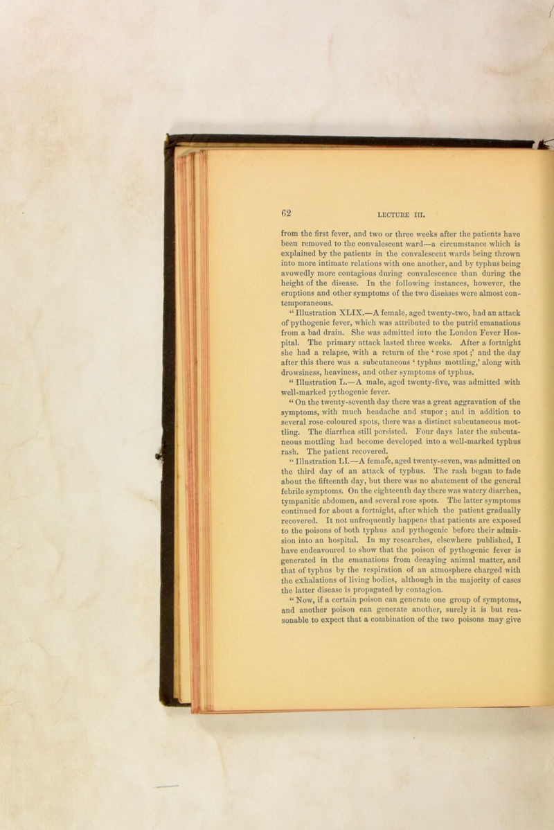 / from the first fever, and two or three weeks after the patients have been removed to the convalescent ward—a circumstance which is explained by the patients in the convalescent wards being thrown into more intimate relations with one another, and by typhus being avowedly more contagious during convalescence than during the height of the disease. In the following instances, however, the eruptions and other symptoms of the two diseases were almost con- temporaneous. “ Illustration XLIX.—A female, aged twenty-two, had an attack of pythogenic fever, which was attributed to the putrid emanations from a bad drain. She was admitted into the London Fever Hos- pital. The primary attack lasted three weeks. After a fortnight she had a relapse, with a return of the 4 rose spotand the day after this there was a subcutaneous 4 typhus mottling,’ along with drowsiness, heaviness, and other symptoms of typhus. 44 Illustration L.—A male, aged twenty-five, was admitted with well-marked pythogenic fever. 44 On the twenty-seventh day there was a great aggravation of the symptoms, with much headache and stupor; and in addition to several rose-coloured spots, there was a distinct subcutaneous mot- tling. The diarrhea still persisted. Four days later the subcuta- neous mottling had become developed into a well-marked typhus rash. The patient recovered. 44 Illustration LI.—A female, aged twenty-seven, was admitted on the third day of an attack of typhus. The rash began to fade about the fifteenth day, but there was no abatement of the general febrile symptoms. On the eighteenth day there was watery diarrhea, tympanitic abdomen, and several rose spots. The latter symptoms continued for about a fortnight, after which the patient gradually recovered. It not unfrequently happens that patients are exposed to the poisons of both typhus and pythogenic before their admis- sion into an hospital. In my researches, elsewhere published, I have endeavoured to show that the poison of pythogenic fever is generated in the emanations from decaying animal matter, and that of typhus by the respiration of an atmosphere charged with the exhalations of living bodies, although in the majority of cases the latter disease is propagated by contagion. 44 Now, if a certain poison can generate one group of symptoms, and another poison can generate another, surely it is but rea- sonable to expect that a combination of the two poisons may give