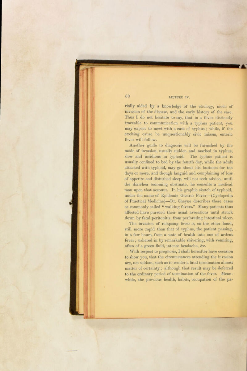 LECTURE IV. rially aided by a knowledge of tlie etiology, mode of invasion of the disease, and the early history of the case. Thus I do not hesitate to say, that in a fever distinctly traceable to communication with a typhus patient, you may expect to meet with a case of typhus; while, if the exciting cahse be unquestionably civic miasm, enteric fever will follow. Another guide to diagnosis will be furnished by the mode of invasion, usually sudden and marked in typhus, slow and insidious in typhoid. The typhus patient is usually confined to bed by the fourth day, while the adult attacked with typhoid, may go about his business for ten days or more, and though languid and complaining of loss of appetite and disturbed sleep, will not seek advice, until the diarrhea becoming obstinate, he consults a medical man upon that account. In his graphic sketch of typhoid, under the name of Epidemic Gastric Fever—(Cyclopedia of Practical Medicine)—Dr. Cheyne describes these cases as commonly called “ walking fevers.” Many patients thus affected have pursued their usual avocations until struck down by fatal peritonitis, from perforating intestinal ulcer. The invasion of relapsing fever is, on the other hand, still more rapid than that of typhus, the patient passing, in a few hours, from a state of health into one of ardent fever; ushered in by remarkable shivering, with vomiting, often of a green fluid, intense headache, &c. With respect to prognosis, I shall hereafter have occasion to show you, that the circumstances attending the invasion are, not seldom, such as to render a fatal termination almost matter of certainty ; although that result may be deferred to the ordinary period of termination of the fever. Mean- while, the previous health, habits, occupation of the pa-
