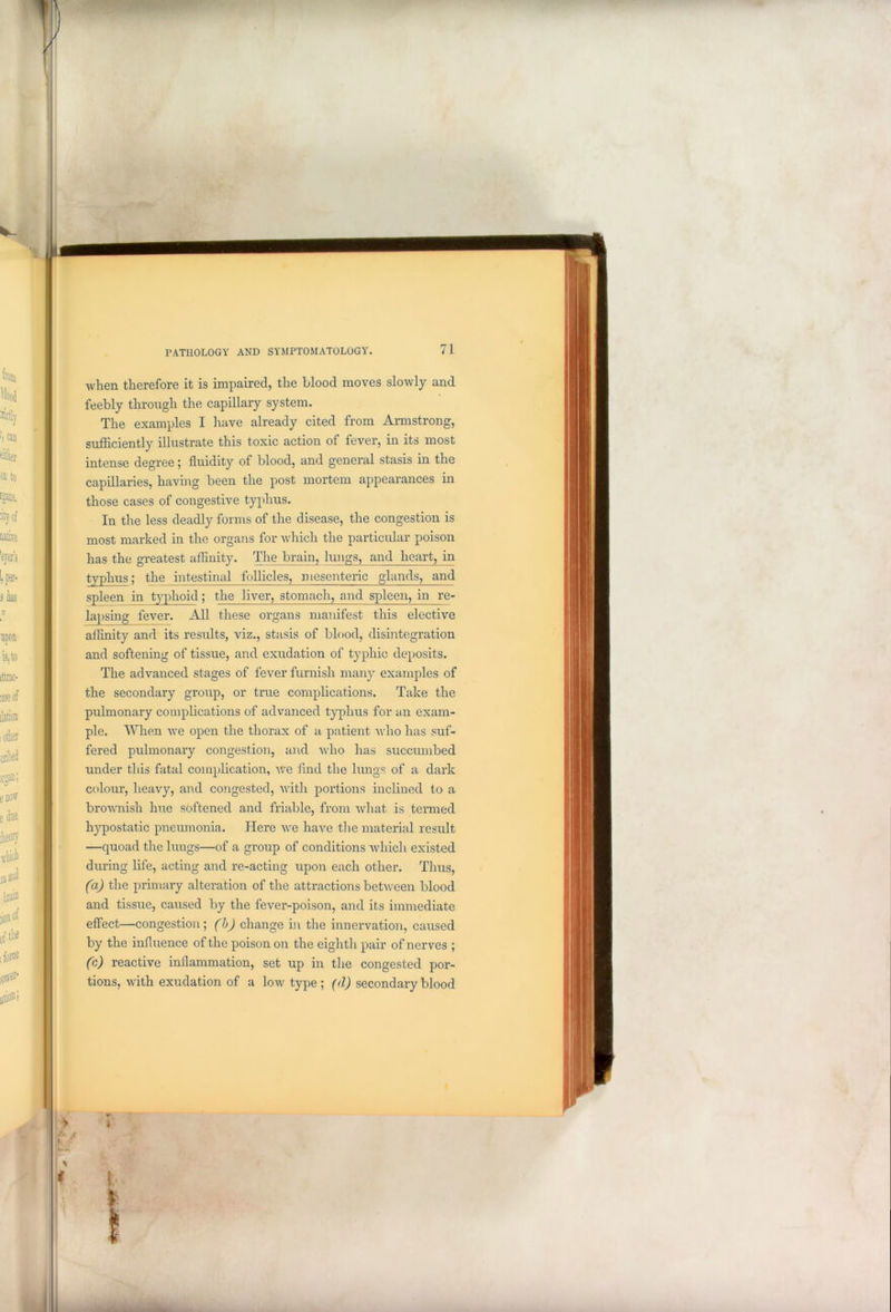 when therefore it is impaired, the blood moves slowly and feebly through the capillary system. The examples I have already cited from Armstrong, sufficiently illustrate this toxic action of fever, in its most intense degree; fluidity of blood, and general stasis in the capillaries, having been the post mortem appearances in those cases of congestive typhus. In the less deadly forms of the disease, the congestion is most marked in the organs for which the particular poison has the greatest affinity. The brain, lungs, and heart, in typhus; the intestinal follicles, mesenteric glands, and spleen in typhoid; the liver, stomach, and spleen, in re- lapsing fever. All these organs manifest this elective affinity and its results, viz., stasis of blood, disintegration and softening of tissue, and exudation of typhic deposits. The advanced stages of fever furnish many examples of the secondary group, or true complications. Take the pulmonary complications of advanced typhus for an exam- ple. When we open the thorax of a patient who has suf- fered pulmonary congestion, and who has succumbed under this fatal complication, we find the lungs of a dark colour, heavy, and congested, with portions inclined to a brownish hue softened and friable, from what is termed hypostatic pneumonia. Here we have the material result —quoad the lungs—of a group of conditions which existed during life, acting and re-acting upon each other. Thus, (a) the primary alteration of the attractions between blood and tissue, caused by the fever-poison, and its immediate effect—congestion; (b) change in the innervation, caused by the influence of the poison on the eighth pair of nerves ; (c) reactive inflammation, set up in the congested por- tions, with exudation of a low type ; (<l) secondary blood