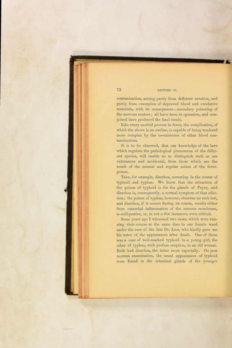 contamination, arising partly from deficient aeration, and partly from resorption of depraved blood and exudative materials, with its consequence—secondary poisoning of the nervous centres ; all have been in operation, and con- joined have produced the fatal result. Like every morbid process in fever, the complication, of which the above is an outline, is capable of being rendered more complex by the co-existence of other blood con- taminations. It is to be observed, that our knowledge of the laAvs which regulate the pathological phenomena of the differ- ent species, will enable us to distinguish such as are extraneous and accidental, from those which are the result of the normal and regular action of the fever- poison. Take, for example, diarrhea, occurring in the course of typhoid and typhus. We know that the attraction of the poison of typhoid is for the glands of Peyer, and diarrhea is, consequently, a normal symptom of that affec- tion ; the poison of typhus, however, observes no such law, and diarrhea, if it occurs during its course, results either from catarrhal inflammation of the mucous membrane, is colliquative, or, in not a few instances, even critical. Some years ago I witnessed two cases, which were run- ning their course at the same time in our female ward under the care of the late Dr. Lees, who kindly gave me his notes of the appearances after death. One of these was a case of well-marked typhoid in a young girl, the other of typhus, with profuse eruption, in an old woman. Both had diarrhea, the latter more especially. On post mortem examination, the usual appearances of typhoid were found in the intestinal glands of the younger
