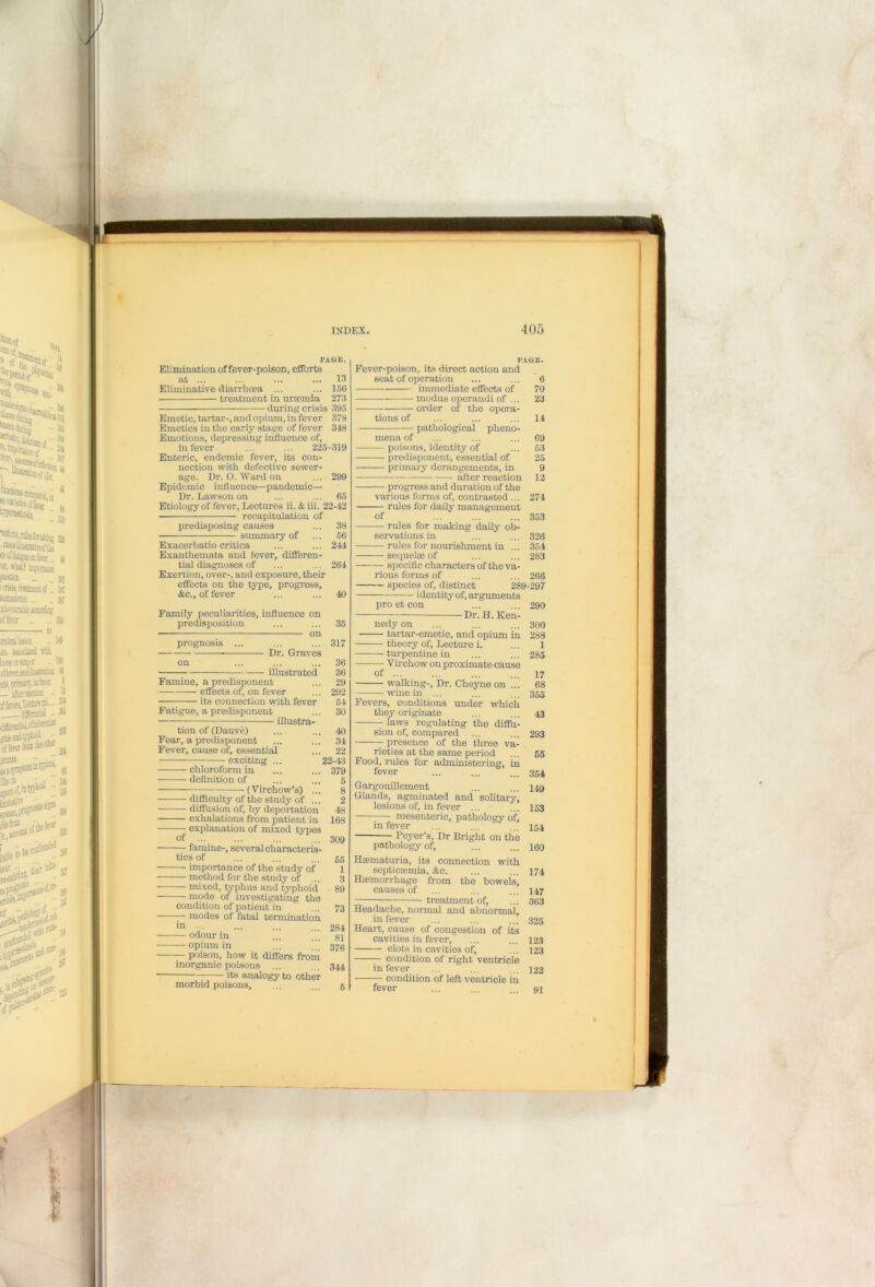*51 U PAGE. Elimination of fever-poison, efforts at ... ... ... ... 13 Eliminative diarrhoea ... ... 156 ■ treatment in uraemia 273 - during crisis 395 Emetic, tartar-, and opium, in fever 378 Emetics in the early stage of fever 348 Emotions, depressing influence of, Enteric, endemic fever, its con- nection with defective sewer- age. Dr. O. Ward on ... 299 Epidemic influence—pandemic— Dr. Lawson on ... ... 65 Etiology of fever, Lectures ii. & iii. 22-42 recapitulation of predisposing causes summary of Exacerbatio critica Exanthemata and fever, differen- tial diagnoses of Exertion, over-, and exposure, their effects on the type, progress, &c., of fever Family peculiarities, influence on predisposition on Dr. Graves illustrated Famine, a predisponent — effects of, on fever - its connection with fever Fatigue, a predisponent walking-. Dr. Cheyne on ... wine in ... Fevers, conditions under which tion of (Dauve) Fear, a predisponent Fever, cause of, essential ■ exciting .. illustra- they originate — laws regulating the diffu- sion of, compared presence of the chloroform in definition of (Virchow’s) rieties at the same period Food, rifles for administering, in fever ■ difficulty of the study of ... - diffusion of, by deportation exhalations from patient in ; explanation of mixed types Gargouillement Glands, agminated and solitary, lesions of, in fever mesenteric, pathology of. — famine-, several characteris- in fever Peyer’s, Dr Bright on the tics of — importance of the study of — method for the study of ... — mixed, typhus and typhoid - mode of investigating the 55 1 3 89 condition of patient in • modes of fatal termination pathology of, Haematuria, its connection septicaemia, &c. Haemorrhage from the bowels, causes of treatment of, - odour in - opium in poison, how it differs from 284 81 376 inorganic poisons ■ its analogy to other Headache, normal and abnormal, in fever Heart, cause of congestion of its cavities in fever, — clots in cavities of, condition of right ventricle 123 123 morbid poisons, in fever condition of left ventricle in