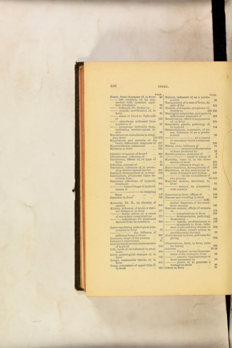 PAGE. Heart, foetal character of, in fever 96 left ventricle of, its con- nection with systemic capil- lary circulation ... ... 99 ■ softened, Dr. Stokes on ... 92 sounds, modification of, in fever ... ... ... 95 stasis of blood in right side of 122 stimulants indicated from condition of ... ... 97 symptoms derivable from, indicating cerebro-spinal le- sion ... ... ... 98 Henderson on convulsions in relap- sing fever ... ... 176-372 Hyperaemia and anaemia of the brain, differential diagnosis of 217 Hyperassthesia, cutaneous ... 150 Hysteria in fever ... ... 325 Identity of species of fever ? ... 290 Idiosyncrasy, influence of ... 35 Immersion, effects of, on type of fever ... ... ... 31 Infection, sources of ... ... 43 Insolation, influence of, in produ- cing cerebro-spinal lesions ... 215 Intellect, derangement of, in fever 188 Intelligence, prognostic signs de- rivable from ... ... 332 Intestinal affections of typhoid, treatment ... ... ... 362 haemorrhage in typhoid, causes of ... ... ••• 147 fever ... ... ... 147 Jaundice in fever 142 Kennedy, Dr. H., on identity of species ... ... ••• 300 Kidney, influence of acute or chro- nic disease of, in fever ... 177 faulty action of, a cause of secondary complications ... 170 indications for treatment derived from its condition ... 368 Laws regulating pathological phe- nomena in fever ... ... 72 the diffusion of different forms of fever ... 293 Lectui'es, scope of the present ... 3 Lehman’s experiment ... ... 31 Lesions (anatomical) characteristic of typhoid ... ... 153 Life, mode of, its influence on prog- nosis ... ••• 316 Liver, pathological changes of, in fever ... ... ... 152 Lungs, anatomical lesions of, in fever ... ... ... 101 Lung, congestion of upper lobe of, in fever ... ... ... 121 PAGE. Malaria, influence of, as a predis- ponent ... ... ... 28 Management of a case of fever, de- tails of the ... ... ... 352 Medulla oblongata, symptoms re- ferable to ... ... 226-230 Meningitis tubercular, and typhoid, differential diagnosis of ... 263 Menstruation, effect of suppression of, on fever ... ... ... 238 Mesenteric glands, pathology of, in typhoid ... ... ... 154 Metamorphosis, regressive, of tis- sue, influence of, as a predis- ponent ... ... ... 25 as a source of secondary blood contamina- tion ... ... ... 236 Miasm, civic, influence of -... 51 general character? sties of fever produced by ... 52 Morbid poisons, analogies of ... 5 mode of action of 6 Mortality, rates of, in the three species of fever ... ... 285 influence of age on ... 315 Motor-functions, derangements of 190 Murchison, on the anatomical le- sions of typhoid and typhus ... 286 on the co-existence of two poisons ... 60-310 Muscular motion, abnormal, in fever ... ... ... 81 tremor, its connection with uraemia ... ... 241 Narcotics in fever, effects of ... 334 Nausea and vomiting in fever ... 140 diffe- rential diagnosis of the condi- tions causing ... ... 141 Nervous centres, effects of uremia on 178 complications in fever ... 225 derangements, pathology illustrating ... ... ..*. 193 — lesions, predisponents to 187 symptoms in fever, influ- ence of pre-existing disease on 232 system, causes acting as predisponents through ... 33 Nourishment in fever, and rules for giving ... ... ... 354 Observations, daily, in fever, rules for taking ... ... ... 326 Ochlesis ... ... 28-44 Fordyce on the character- istics of the contagion from ... 59 general characteristics of fever generated by ... 50 power of, to generate a contagious fever ... ... 46 Odour in iever ... ... ... 81