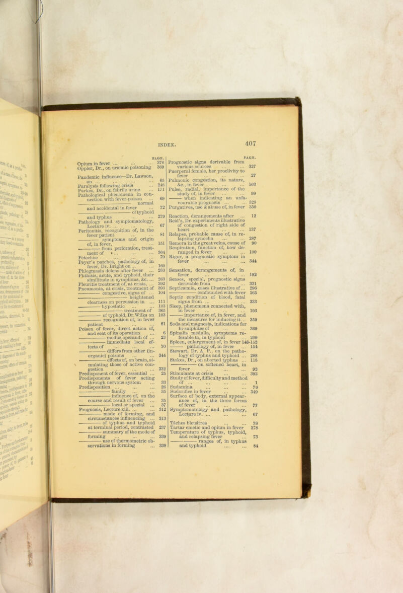 Opium in fever ... Oppler, Dr., on uraemic poisomnj Pandemic influence—Dr. Lawson, on ... Paralysis following crisis Parkes, Dr., on febrile urine Pathological phenomena in con- nection with fever-poison normal and accidental in fever of typhoid PAGE. .. 370 r 369 and typhus Pathology and symptomatology, Lecture iv. ... Peritonitis, recognition of, in the fever patient symptoms and origin of, in fever, . from perforation, treat- ment of Petechia Peyer’s patches, pathology of, in fever. Dr. Bright on ... Phlegmasia dolens after fever Phthisis, acute, and typhoid, their similitude in symptoms, &c. ... Pleuritis treatment of, at crisis, ... Pneumonia, at crisis, treatment of congestive, signs of ... heightened clearness on percussion in ... — hypostatic treatment of of typhoid, Dr .Wilks on recognition of, in fever patient Poison of fever, direct action of, and seat of its operation modus operandi of ... immediate local ef- fects of differs from other (in- organic) poisons • effects of, on brain, si- course and result of fever local or special Prognosis, Lecture xiii. mode of forming, 364 79 160 283 263 392 393 104 111 103 365 103 81 PAGB. mulating those of active con- gestion Predisponent of fever, essential ... Predisponents of fever acting through nervous system Predisposition ... family ■ influence of, on the and circumstances influencing ... of typhus and typhoid at terminal period, contrasted • summary of the mode of forming • use of thermometric ob- Prognostic signs derivable from various sources Puerperal female, her proclivity to fever Pulmonic congestion, its nature, &c., in fever Pulse, radial, importance of the study of, in fever when indicating an unfa- vourable prognosis ... Purgatives, use & abuse of, in fever Reaction, derangements after Reid’s, Dr. exjieriments illustrative of congestion of right side of heart Relapse, probable cause of, in re- lapsing synocha Remora in the great veins, cause of Respiration, function of, how de- ranged in fever Rigor, a prognostic symptom in fever Sensation, derangements of, in fever Senses, special, prognostic signs derivable from Septicaemia, cases illustrative of... confounded with fever Septic condition of blood, fatal signs from ... Sleep, phenomena connected with, in fever importance of, in fever, and servations in forming 327 27 103 99 328 350 12 192 331 296 265 333 193 359 369 209 the measures for inducing it... Soda and magnesia, indications for bi-sulphites of Spinalis medulla, symptoms re- ferable to, in typhoid Spleen, enlargement of, in fever 148-152 pathology of, in fever ... 154 Stewart, Dr. A. P., on the patho- logy of typhus and typhoid ... 288 Stokes, Dr., on aborted typhus ... 118 • on softened heart, in fever ... ... ... 92 Stimulants at crisis ... ... 392 Study of fever, difficulty and method of ... ... ... ... 1 Sudamina ... ... ... 78 Sudorifics in fever ... ... 349 Surface of body, external appear- ance of, in the three forms of fever ... ... ... 77 Symptomatology and pathology. Lecture iv. ... ... ... 67 Taches bleuatres ... ... 78 Tartar emetic and opium in fever 378 Temperature of typhus, typhoid, and relapsing fever ... 73 ranges of, in typhus and typhoid ... ... 84