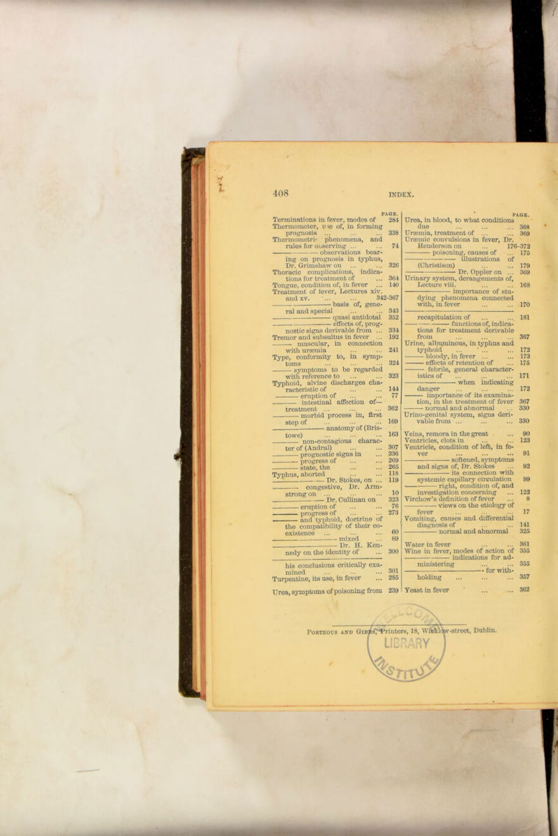 PAGE. Terminations in fever, modes of 284 Thermometer, me of, in forming prognosis ... ... ... 338 Thermometri< phenomena, and rules for Observing ... ... 74 observations bear- ing on prognosis in typhus, Dr. Grimshaw on ... ... 326 Thoracic complications, indica- tions for treatment of ... 364 Tongue, condition of, in fever ... 140 Treatment of fever. Lectures xiv. and xv. ... ... 342-367 basis of, gene- ral and special ... ... 343 quasi antidotal 362 effects of, prog- nostic signs derivable from ... 334 Tremor and subsultus in fever ... 192 muscular, in connection with uraemia ... ... 241 Type, conformity to, in symp- toms ... ••• ... 324 symptoms to be regarded with reference to ... ... 323 Typhoid, alvine discharges cha- racteristic of ... ... 144 eruption of ... ... 77 intestinal affection of— treatment ... ... ... 362 morbid process in, first step of ... ••• ••• 169 anatomy of (Bris- towe) ... ••• 163 non-contagious charac- ter of (Andral) ... ... 307 prognostic signs in ... 336 progress of ... ... 269 state, the ... ... 265 Typhus, aborted ... ... 118 Dr. Stokes, on ... 119 congestive, Dr. Arm- strong on ... ... ... 10 Dr. Cullman on 323 eruption of ... ... 76 progress of ... ... 273 and typhoid, doctrine of the compatibility of their co- existence ... ... ••• 60 mixed ... 89 Dr. H. Ken- nedy on the identity of ... 300 his conclusions critically exa- mined ... _ ... ••• 301 Turpentine, its use, in fever ... 285 Urea, symptoms of poisoning from 239 PAGB. Urea, in blood, to what conditions due ... ... ... 368 Uraemia, treatment of ... ... 369 Uraemic convulsions in fever, Dr. Henderson on ... 176-372 poisoning, causes of ... 175 illustrations of (Christison) ... ... 179 Dr. Oppler on ... 369 Urinary system, derangements of, Lecture viii. ... ... 168 importance of stu- dying phenomena connected with, in fever ... ... 170 recapitulation of ... ... 181 functions of, indica- tions for treatment derivable from ... ... ... 367 Urine, albuminous, in typhus and typhoid ... ' ... ... 172 bloody, in fever ... ... 173 effects of retention of ... 175 febrile, general character- istics of ... ... ... 171 when indicating danger ... ... ... 172 importance of its examina- tion, in the treatment of fever 367 normal and abnormal ... 330 Urino-genital system, signs deri- vable from ... ... ... 330 Veins, remora in the great ... 90 Ventricles, clots in ... ... 123 Ventricle, condition of left, in fe- ver ... ... ... 91 softened, symptoms and signs of, Dr. Stokes ... 92 its connection with systemic capillary circulation 99 right, condition of, and investigation concerning ... 122 Virchow’s definition of fever ... 8 views on the etiology of fever ... ... ... 17 Vomiting, causes and differential diagnosis of ... ... 141 — normal and abnormal 325 Water in fever ... ... 361 Wine in fever, modes of action of 355 indications for ad- ministering ... ... 355 for with- holding ... ... ... 357 Yeast in fever ' ... ... 362