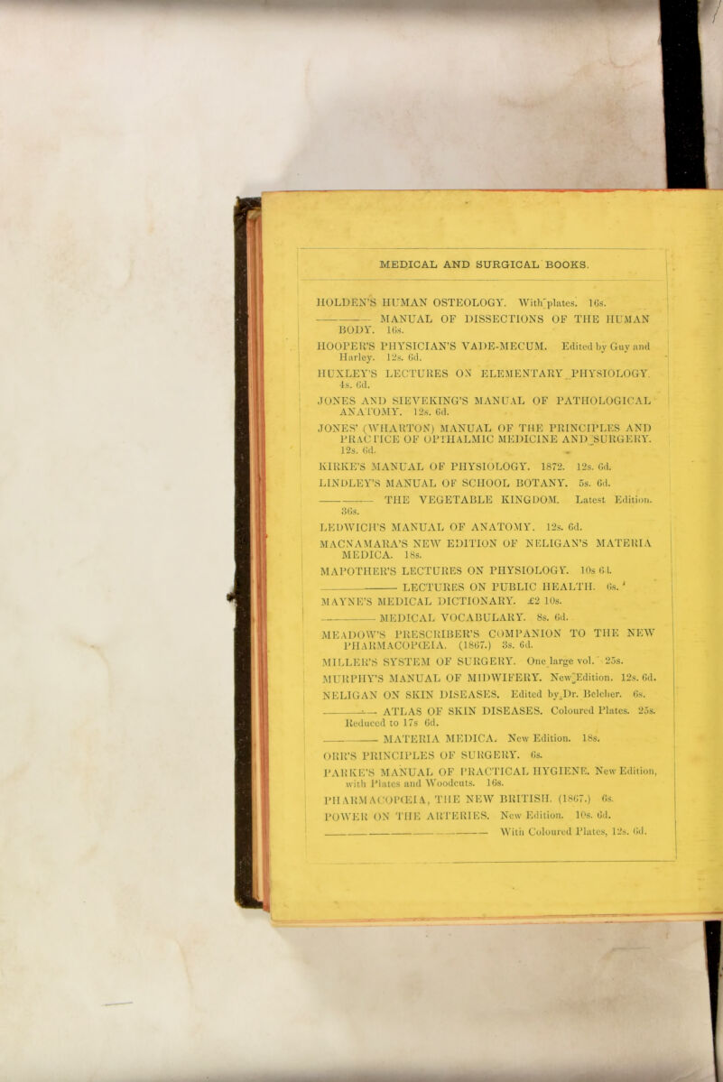HOLDEN’S HUMAN OSTEOLOGY. With'platcs! lGs. —— MANUAL OF DISSECTIONS OF THE HUMAN BODY. lGs. HOOPER’S PHYSICIAN’S VADE-MECUM. Edited by Guy and Harley. 12s. Gd. HUXLEY’S LECTURES ON ELEMENTARY PHYSIOLOGY, •is. Gd. JONES AND SIEVEKING’S MANUAL OF PATHOLOGICAL ANATOMY. 12s. Gd. JONES’ (WHARTON) MANUAL OF THE PRINCIPLES AND PRACTICE OF OPTHALMIG MEDICINE AND SURGERY. 12s. Gd. KIRKE’S MANUAL OF PHYSIOLOGY. 1872. 12s. Gd. LINDLEY’S MANUAL OF SCHOOL BOTANY. 5s. Gd. THE VEGETABLE KINGDOM. Latest Edition. 36s. LEDWICH’S MANUAL OF ANATOMY. 12s. Gd. MACN AM ABA’S NEW EDITION OF NELIGAN’S MATERIA ME DIC A. 18s. MAPOTHEll’S LECTURES ON PHYSIOLOGY 10s 61. — LECTURES ON PUBLIC HEALTH. Gs. ‘ MAYNE’S MEDICAL DICTIONARY. £2 10s. MEDICAL VOCABULARY. 8s. Gd. MEADOW’S PRESCRIBER’S COMPANION TO THE NEW PHARMACOPOEIA. (18G7.) 3s. Gd. MILLER’S SYSTEM OF SURGERY. One large vol.' 25s. MURPHY’S MANUAL OF MIDWIFERY. New~Edition. 12s. Gd. NELIGAN ON SKIN DISEASES. Edited by.Dr. Belcher. 6s. ATLAS OF SKIN DISEASES. Coloured Plates. 25s. Reduced to 17s Gd. MATERIA MEDICA. New Edition. 18s. ORR’S PRINCIPLES OF SURGERY. Gs. PARKE’S MANUAL OF PRACTICAL HYGIENE. New Edition, with Plates and Woodcuts. 16s. PHARMACOPOEIA, THE NEW BRITISH. (18G7.) Gs. POWER ON THE ARTERIES. New Edition. 10s. Gd. With Coloured Plates, 12s. Gd.