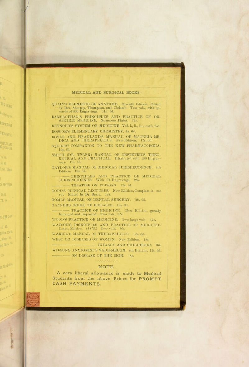 QUA IN’S ELEMENTS OF ANATOMY. Seventh Edition. Edited by Drs. Sharpey, Thompson, and Cleland. Two vols., with up- wards of 800 Engravings. 31s. Gd. RAMSBOTHAM’S PRINCIPLES AND PRACTICE OF OB- STETRIC MEDICINE. Numerous Plates. 22s. REYNOLD’S SYSTEM OF MEDICINE. Yol. i., ii., iii., each, 25s. ROSCOE’S ELEMENTARY CHEMISTRY, 4s. Gd. ROYLE AND HEADLAND’S MANUAL OF MATERIA ME- DIO A AND THERAPEUTICS. New Edition. 12s. Gd. SQUIRES’ COMPANION TO THE NEW PHARMACOPOEIA. 10s. Gd. SMITH (DR. TYLER) MANUAL OF OBSTETRICS, THEO- RETICAL AND PRACTICAL. Illustrated with 18G Engrav- ings. 12s. Gd. TAYLOR’S MANUAL OF MEDICAL JURISPRUDENCE. 8th Edition. 12s. Gd. PRINCIPLES AND PRACTICE OF MEDICAL JURISPRUDENCE. With 176 Engravings. 28s. TREATISE ON POISONS. 12s. Gd. TODD’S CLINICAL LECTURES. New Edition, Complete in one vol. Edited by Dr. Beale. 18s. TOME’S MANUAL OF DENTAL SURGERY. 12s. Gd. TANNER’S INDEX OF DISEASES. 10s. Gd. PRACTICE OF MEDICINE. New Edition, greatly Enlarged and Improved. Two vols., 32s. WOOD’S PRACTICE OF MEDICINE. Two large vols. 42s. WATSON’S PRINCIPLES AND PRACTICE OF MEDICINE. Latest Edition. (1872.) Two vols. 3Gs. WARING'S MANUAL OF THERAPEUTICS. 12s. Gd. WEST ON DISEASES OF WOMEN. New Edition. 18s. ■ INFANCY AND CHILDHOOD. IGs. WILSON’S ANATOMIST’S VADE-MECUM. 8th Edition. 12s. Gd. ON DISEASE OF THE SKIN. 18s. NOTE. A very liberal allowance is made to Medical Students from the above Prices for PROMPT CASH PAYMENTS. 'BINOUrl £w»cklowstJ