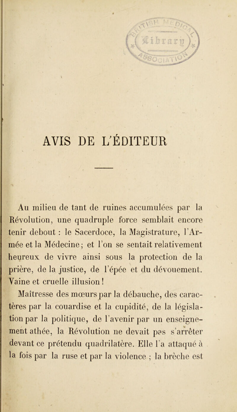 \ AVIS DE I/ÉDITEUR Au milieu de tant de ruines accumulées par la Révolution, une quadruple force semblait encore tenir debout : le Sacerdoce, la Magistrature, l’Ar- mée et la Médecine; et l’on se sentait relativement heureux de vivre ainsi sous la protection de la V prière, de la justice, de l’épée et du dévouement. Vaine et cruelle illusioni Maitresse des mceurspar la débauché, des carac- tères par la couardise et la cupidité, de la législa- tionpar la politique, de l avenir par un enseigne- ment athée, la Revolution ne devait pas s arrèter devant ce prétendu quadri latóre. Elle la attaqué à la fois par la ruse et par la violence ; la brèche est