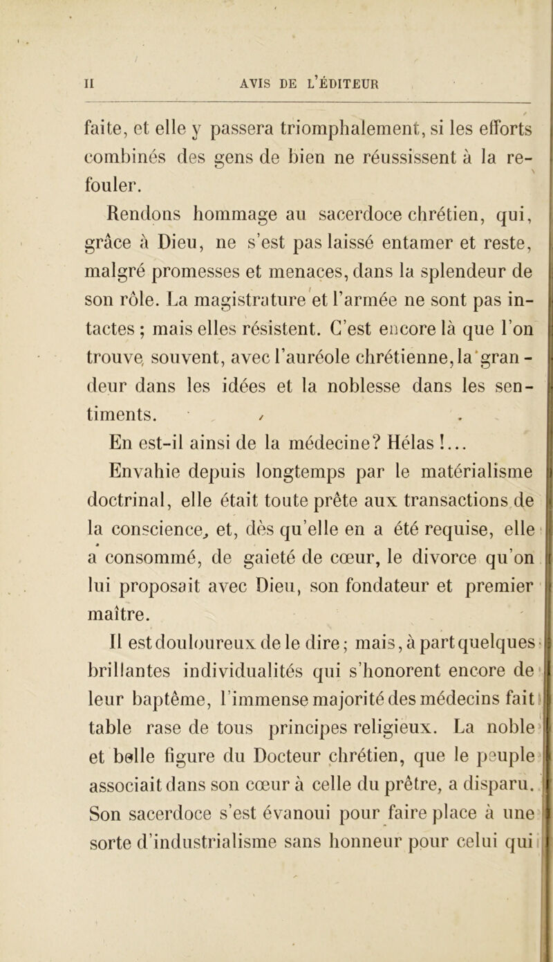 fai te, et elle y passera triomphalement, si les efforts eombinés des gens de bien ne réussissent à la re- \ fouler. Rendons hommage au sacerdoce chrétien, qui, gràce à Dieu, ne s’est pas laissé entamer et reste, malgré promesses et menaces, dans la splendeur de son ròle. La magistrature et Tararne ne sont pas in- tactes ; mais elles résistent. C’est encore là que Ton trouve, souvent, avecTauréole chrétienne,la'gran - deur dans les idées et la noblesse dans les sen- timents. / En est-il ainsi de la médecine? Hélas !... Envahie depuis longtemps par le matérialisme doctrinal, elle était tonte prète aux transactions de la conscience, et, dès qu’elle en a été requise, elle * a consommé, de gaieté de coeur, le divorce qu’on lui proposait avec Dieu, son fondateur et premier maitre. Il est douloureux de le dire ; mais, a part quelques • brillantes individualités qui s’honorent encore de leur baptème, 1 immense majorité des médecins fait table rase de tous principes religieux. La noble et belle figure du Docteur chrétien, que le peuple associaitdans son cceur à celle du prètre, a disparii. ! Son sacerdoce s’est évanoui pour faire place à line sorte d’industrialisme sans honneur pour celui qui