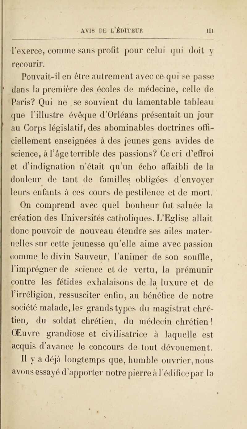 l’exerce, comme sans prolìt pour celili qui doit v rQCOurir. Pouvait-il en ètre autrement avec ce qui se passe ‘ dans la première des éeoles de médecine, celle de Paris? Qui ne se souvient du lamentable tableau que l'illustre évèque d’Orléans présentait un jour au Corps législafif, des abominables doctrines oflì- ciellement enseignées à des jeunes gens avides de Science, à l’àgeterrible des passions? Ce cri d’effroi et d’indignation n’était qu’un écho affaibli de la douleur de tant de familles obligées denvoyer leurs enfants à ces cours de pestilence et de mort. On comprend avec quel bonheur fut saluée la création des Universités catholiques. L’Eglise allait donc pouvoir de nouveau étendre ses ailes inater- nelles sur cette jeunesse qu elle aime avec passion comme le divin Sauveur, l’animer de son souflle, l’imprégner de Science et de vertu, la premunir contre les fétides exhalaisons de la luxure et de $ Pirréligion, ressusciter enfin. au bénéfice de notre société malade, les grands types du magistrat chré- tien^ du soldat chrétien, du médecin chrétien ! OEuvre grandiose et civilisatrice à laquelle est acquis d avance le concours de tout dévouement. Il y a déjà longtemps que, humble ouvrier,nous avonsessayéd’apporter notre pierre à Pèdilice par la