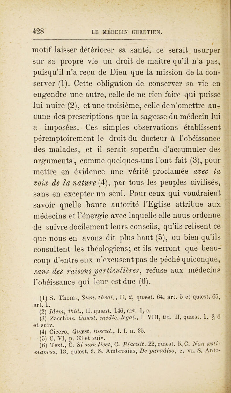 motif laisser détériorer sa santé, ce serait usurper sur sa propre vie un droit de maitre qu’il n’a pas, puisqu’il n’a recu de Dieu que la mission de la con- server (1). Cette oblig*ation de conserver sa vie en engendre une autre, celle de ne rien taire qui puisse lui nuire (2), et une troisième, celle den’omettre au- cune des prescriptions que la sagesse du médecin lui a imposées. Ces simples observations établissent péremptoirement le droit du docteur à l’obéissance des malades, et il serait superflu d’accumuler des arguments, comme quelques-uns l’ont fait (3), pour mettre en évidence une vérité proclamée aree la voix de la nature (4), par tous les peuples civilisés, sans en excepter un seul. Pour ceux qui voudraient savoir quelle haute autorité l’Eglise attribue aux médecins et l’énergie avec laquelle elle nous ordonne de suivre docilement leurs conseils, qu’ils relisent ce que nous en avons dit plus haut (5), ou bien qu’ils consultent les théologiens; et ils verront que beau- coup d’entre eux n’excusent pas de péché quiconque, sans des raisons particulières, refuse aux médecins l’obéissance qui leur est due (6). (1) S. Thom., Sum. theol., Il, 2, quaest. 64, art. 5 et quaest. 65, art. 1. (2) Idem, ibid., II. qusest. 146, art. 1, c. (3) Zacchias, Qvsest. medie.-legala 1. Vili, tit. II, queest. 1, § 6 et suiv. (4) Cicero, Quxst. tuscul., I. I, n. 35. (5) C. VI, p. 33 et suiv. (6) Text., C. Si non licei, C. Placuit. 22, quaest. 5, C. Non gesti-