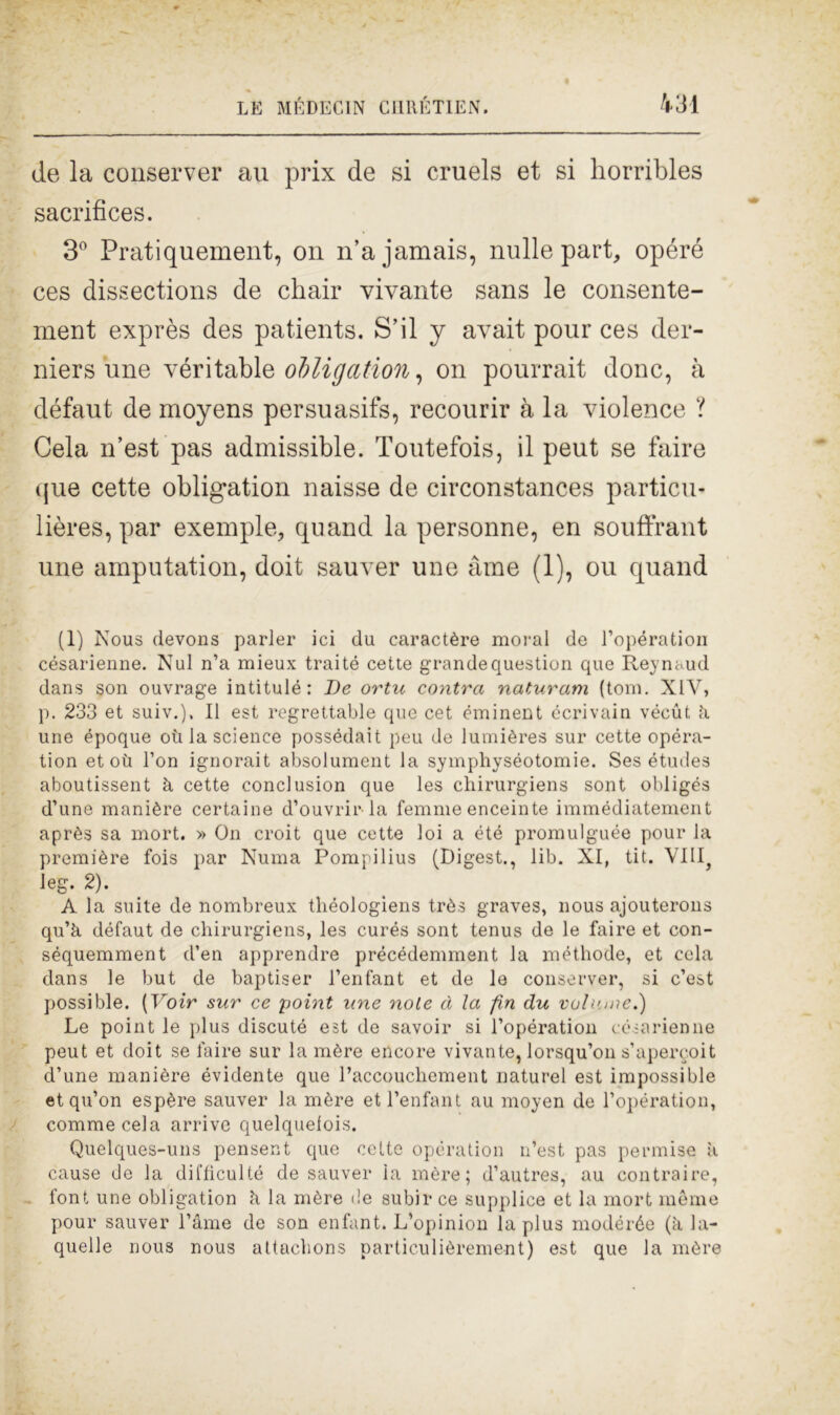 de la conserver au prix de si cruels et si horribles sacrifices. 3° Pratiquement, on n’ajamais, nulle part, opéré ces dissections de chair vivante sans le consente- ment exprès des patients. S’il y avait pour ces der- niersune véritable obligation, on pourrait donc, à défaut de moyens persuasifs, recourir à la violence ? Cela n’est pas admissible. Tontefois, il peut se faire que cette obligation naisse de circonstances particu- lières, par exemple, quand la personne, en souffrant une amputation, doit sauver une àme (1), ou quand (1) Nous devons parler ici du caractère moral de l’opération césarienne. Nul n’a mieux traité cette grandequestion que Reynaud dans son ouvrage intitulé: De ortu contro, naturami (toni. XIV, p. 233 et suiv.), Il est regrettable que cet éminent écrivain vécùt k une epoque où la Science possédait peu de lumières sur cette opéra- tion et où l’on ignorait absolument la symphyséotomie. Ses études aboutissent à cette conclusion que les chirurgiens sont obligés d’une manière certaine d’ouvrirla femme enceinte immédiatement après sa mort. » On croit que cette loi a été promulguée pour la première fois par Numa Pompilius (Digest., lib. XI, tit. Vliq leg. 2). A la suite de nombreux théologiens très graves, nous ajouterons qu’k défaut de chirurgiens, les curés sont tenus de le faire et con- séquemment d’en apprendre précédemment la méthode, et cela dans le but de baptiser l’enfant et de le conserver, si c’est piossible. [Voir sur ce point une noie à la fin du volume.') Le point le plus discutè est de savoir si l’opération césarienne peut et doit se l'aire sur la mère eneo re vivante, lorsqu’on s’apercoit d’une manière évidente que l’accouchement naturel est impossible etqu’on espère sauver la mère etl’enfant au moyen de l’opération, comme cela arrivo quelquelois. Quelques-uns pensent que cette opération n’est pas permise a cause de la diffìculté de sauver la mère; d’autres, au contraire, font une obligation k la mère de subir ce supplice et la mort mème pour sauver Lame de son enfant. L’opinion la plus modérée (k la- quelle nous nous attachons particulièrement) est que la mère