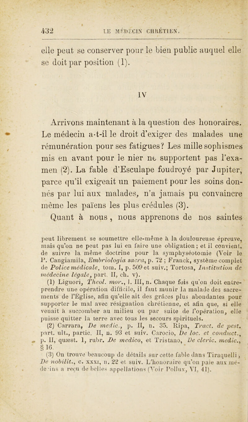 elle peut se conserver pour le bien public auquel elle se doit par position (1). IV Arrivons maintenant à la question des honoraires. Le médecin a-t-il le droit d’exiger des malades une rémunération pour ses fatigues? Les mille sopiiismes mis en avant pour le nier ne supportent pas l’exa- men (2). La fable d’Esculape foudroyé par Jupiter, parce qu’il exigeait un paiement pour les soins don- nés par lui aux malades, n’a jamais pu convaincre mème les pai'ens les plus crédules (3). Quant à nous , nous apprenons de nos saintes peut librement se soumettre elle-mème à la douloureuse épreuve, mais qu’on ne peut pas lui en l'aire une obligation ; et il convient, de suivre la mème doctrine pour la symphyséotomie (Voir le P. Cangiami la, Embriologia sacra, p. 7 2 ; Franck, système compie t de Poi ice medicale, tom. I, p. 509 et suiv.; Tortosa, Institution de mèdecine legale, part. II, eli. v). (1) Liguori, Theol. mor1. Ili, n. Chaque fois qu’on doit entre- prendre une opération difficile, il faut munir la malade des sacre- ments de l’Église, afin qu’elle ait des gràces plus abondantes pour supporter le mal avec résignation ckrétienne, et afiti que, si elle venait à succomber au milieu ou par suite de l’opération, elle puisse quitter la terre avec tous les secours spirituels. (2) Carrara, De medie., p. II, n. 35. Ripa, Tract. de pest. part. ult., partic. II, n. 93 et suiv. Carocio, De loc. et conduci p. II, qutest. 1, rubr. De medico, et Tristano, De cleric. medie., §16. (3) On trouve beaucoup de détails sur cette fable dans Tiraquelli, De nobilit., c. xxxi, n. 22 et suiv. Lffionoraire qu’on paie aux mè- de ’ins a recti de belles appellations (Yoir Pollux, VI, 41).