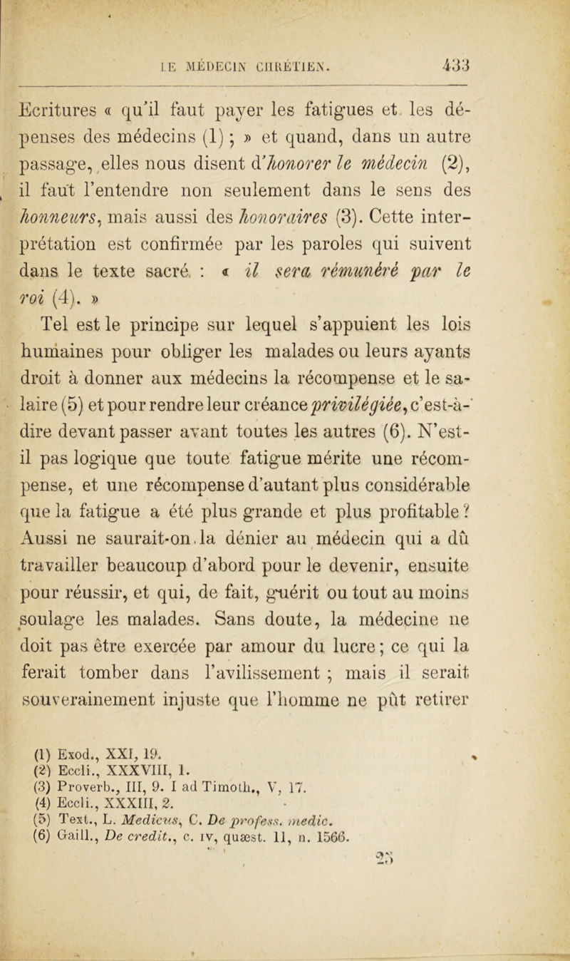 Ecritures « qu’il faut payer les fatigues et les dé- penses des médecins (1) ; » et quand, dans un autre passage, elles nous disent d’honorer le médecin (2), il faut l’entendre non seulement dans le sens des Jionneurs, mais aussi des Tionoraires (3). Cette inter- prétation est confirmée par les paroles qui suivent dans le texte sacrò. : « il sera rémunèrè par le roi (4). » Tel est le principe sur lequel s’appuient les lois humaines pour obliger les malades ou leurs ayants droit à donner aux médecins la récompense et le sa- laire (5) et pour rendre leur créance privilègièe, c’est-à- dire devantpasser avant toutes les autres (6). N’est- il pas logique que toute fatigue mérite une récom- pense, et une récompense d’autant plus considérable que la fatigue a été plus grande et plus profitable l Aussi ne saurait-on.la dénier au médecin qui a du travailler beaucoup d’abord pour le devenir, ensuite pour réussir, et qui, de fait, guérit ou tout au moins soulage les malades. Sans doute, la médecine ne doit pas ètre exercée par amour du lucre ; ce qui la ferait tomber dans l’avilissement ; mais il serait souverainement injuste que l’homme ne pùt retirer (1) Exod., XXI, 19. (2) Eccli., XXXVIII, 1. (3) Proverb., Ili, 9. I adTirnoth., V, 17. (4) Eccli., XXXIII, 2. (5) Text., L. Medicus, C. De profess. medie.