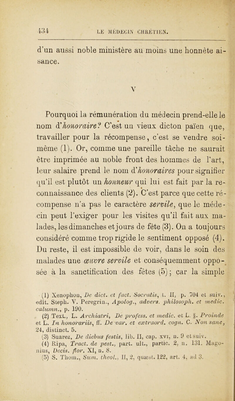 m d’un aussi noble ministèro au inoins une honnète ai- sance. V Pourquoi la rémunération da médecin prend-ellele noni d'honor&ire? C’est un vieux dicton pai'en que, travailler pour la récompense, c’est se vendre soi- mème (1). Or, comme une pareille tàche ne saurait ètre imprimée au noble front des liommes de l’art, leur salaire prend le noni d'Iwnoraires pour signifier qu’il est plutòt un honnewr qui lui est fait par la re- connaissance des clients (2). C’est parce quecette ré- compense n’a pas le caractère servile, que le méde- cin peut l’exiger pour les visites qu’il fait aux ma* lades, lesdimanches etjours de fète (3). On a toujours eonsidéré comme trop rigide le sentiment opposé (4). Du reste, il est impossible de voir, dans le soin des malades une oeuvre servile et conséquemment oppo- sée à la sanctifìcation des fètes (5) ; car la simple (1) Xenophou, De dici, et fact. Sacratis, t. II, p. 704 et suiv., edit. Stepli. V. Peregrin., Apologadvers. philosoph. et medie, calumn., p. 190. (2) Text., L. Archiatri, De profess. et medie, et L. §. Proinde et L. In lionorariis, ff. De var. et extraord. cogn. C. Non sane, 24, distinct. 5. (3) Suarez, De diebus festis, lib. II, cap. xvi, u. 9 etsuiv. (4) Ripa, Tract. de pest., part. ult., partic. 2, n. 131. Mago- nius, Decis. fior. XI, n. 8.