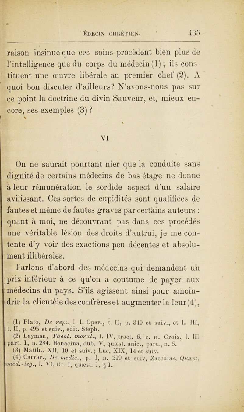 raison insinue que ces soins procèdent bien plus de l’intelligence que du corps du médecin(l) ; ils cons- tituent une oeuvre libérale au premier chef (2). A quoi boli discuter d’ailleurs? N’avons-nous pas sur ce point la doctrine du divin Sauveur, et, rnieux en- core, ses exeinples (3) ? VI On ne saurait pourtant nier que la conduite sans dignité de certains médecins de bas étage ne donne à leur rémunération le sordide aspect d’un salaire avilissant. Ces sortes de cupidités soni qualifiées de fautes et inème de fautes graves par certains auteurs : quant à moi, ne découvrant pas dans ces procédés une véritable lésion des droits d’autrui, je me con- tente d’y voir des exactions peu décentes et absolu- ment illibérales. i'arlons d’abord des médecins qui demandent un I prix inférieur à ce qu’on a coutume de payer aux médecins du pays. S’ils agissent ainsi pour amoin- I drir la clientèle desconfrèreset augmenter la leur (4), (1) Plato, De rejj:, 1. I. Oper., t. II, p. 340 et suiv., et 1. Ili, t. II, ]>. 405 et suiv., edit. Steph. (2) Layman, Theol. moral., 1. IV, tract. 6, c. n. Croix, 1. Ili part. I, n. 284. Bonacina, dub. V, qucest. unic., part., n. (3. (3) Manli., XII, 10 et suiv.; Lue, XIX, 14 et suiv. (4) Carrai’., De medie., p. I, il. 210 et suiv, Zacckias, Qunest. méd.-leg., 1. VI, tit. I, qutest. 1, | 1.