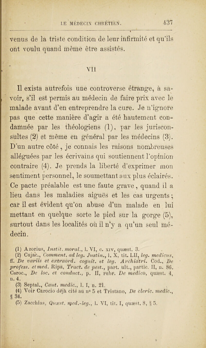 venus de la triste condition de leur infirmité et qu’ils ont voulu quand inème ètre assistés. VII Il exista autrefois une controverse étrange, à sa- voir, sii est permis au médecin de faire prix avec le malade avant d’en entreprendre la cure. .Je n’ignore pas que cette manière d’agir a été hautement con- damnée par les théologiens (1), par les juriscon- sultes (2) et mème en général par les médecins (3). D 'un autre coté, je connais les raisons nombreuses alléguées par les écrivains qui soutiennent l’opinion contraire (4). Je prends la liberté d’exprimer mon sentiment personnel, le soumettant aux plus éclairés. Ce pacte préalable est une faute grave, quand il a lieu dans les maladies aigués et les cas urgents ; car il est évident qu’on abuse d’un malade en lui mettant en quelque sorte le pied sur la gorghe (5), surtout dans les localités où il n’y a qu’un seni mé- decin. (1) Azorius, lnstit. moral., 1. VI, c. xiv, qusest. 3. (2) Cujac., Comment. ad leg. Justin., 1. X, tit. LU, leg. medicus, ff. De variis et extraord. cognit. et leg. Archiatri. Cod., De profess. etmed. Kipa, Tract. de pest., part. ult., partic. II, n. 86. Caroc., De loc. et conduct., p. II, rubi*. De medico, qusest. 4, n. 4. (3) Septal., Caut. medie., 1. I, n. 21. (4) Voir Carocio déjà cité au n° 5 et Tristano, De cleric. medie., I 34. (5) Zacchias, Quaest. nj.ed.-leg., 1. VI, tit. I, qusest. 8, §5.