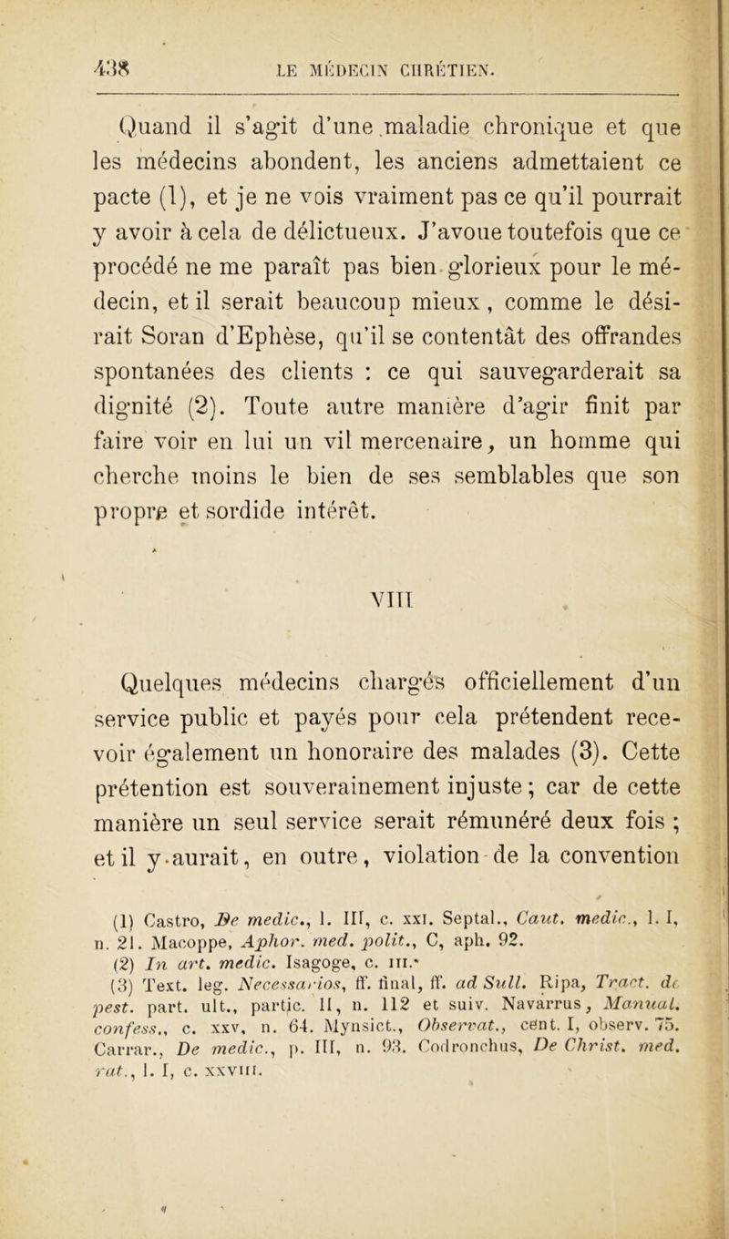 Quand il s’agit d’une maladie chronique et que les médecins abondent, les anciens admettaient ce pacte (1), et je ne vois vraiment pas ce qu’il pourrait y avoir àcela de délictueux. J’avoue toutefois que ce procédé ne me paraìt pas bien gdorieux pour le mé- decin, et il serait beaucoup mieux, comme le dési- rait Soran d’Ephèse, qu’il se contentàt des offrandes spontanées des clients : ce qui sauvegarderait sa dignité (2). Toute autre manière d’agir finit par faire voir en lui un vii mercenaire, un homme qui chercbe moins le bien de ses semblables que son propre et sordide intérèt. Vili Quelques médecins cbargés officiellement d’un Service public et payés pour cela prétendent rece- voir également un honoraire des malades (3). Cette prétention est souverainement injuste ; car de cette manière un seul service serait rémunéré deux fois ; et il y-aurait, en outre, violation de la convention (1) Castro, Be medie., 1. IH, c. xxi. Septal., Caut. medie., 1. I, n. 21. Macoppe, Ajphor. med. politC, aph. 92. (2) In art. medie. Isagoge, c. ni.- (3) Text. leg. Necessarios, If. linai, ff. ad Sull. Ripa, Tract. de pest. part. ult., partjc. II, n. 112 et suiv. Navarrus, Manual. confessc. xxv, n. 64. Mynsict., Observat., cent. I, observ. 75. Carrar., De medie., p. Ili, n. 93. Corlronchus, De Christ. med. rat., 1. I, c. xxvui.