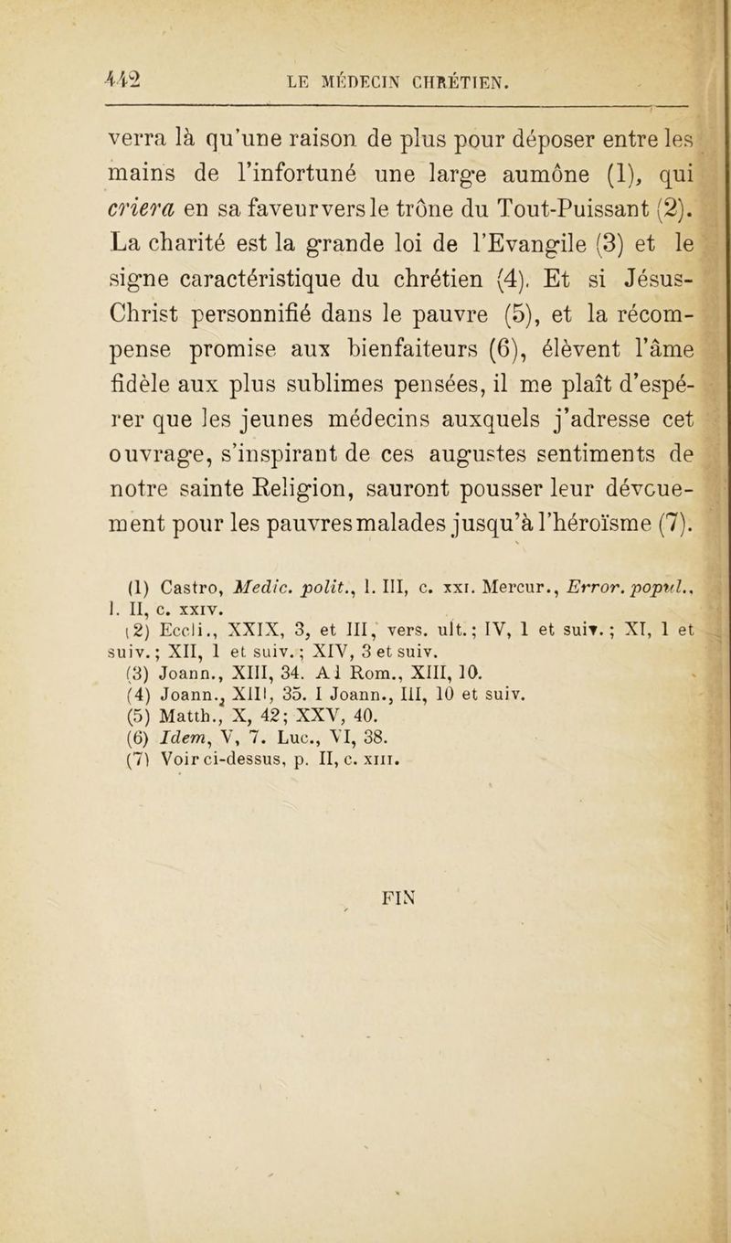 verrà là qu’une raison de plus pour déposer entre les mains de Pinfortuné une large aumóne (1), qui onera en sa faveurversle tròne du Tout-Puissant (2). La charité est la grande loi de l’Evangile (3) et le sig*ne caractéristique du chrétien (4). Et si Jésus- Christ personnifìé dans le pauvre (5), et la récom- pense promise aux bienfaiteurs (6), élèvent l’àme fìdèle aux plus sublimes pensées, il me plaìt d’espé- rer que les jeunes médecins auxquels j’adresse cet ouvrage, s’inspirant de ces augustes sentimeuts de notre sainte Religion, saurout pousser leur dévcue- ment pour les pauvresmalades jusqu’àl’héroisme (7). (1) Castro, Medie, polit., 1. Ili, c. xxi. Mercur., Error. poptd., 1. II, C. XXIV. (2) Eccli., XXIX, 3, et III, vers. ult. ; IV, 1 et suìt. ; XT, 1 et suiv. ; XII, 1 et suiv. ; XIV, 3 et suiv. (3) Joann., XIII, 34. AI Rom., XIII, 10. (4) Joannv XIII, 35. I Joann., Ili, 10 et suiv. (5) Matth., X, 42; XXV, 40. (6) Idem, V, 7. Lue., VI, 38. (7) Voir ci-dessus, p. II, c. xm. FIN