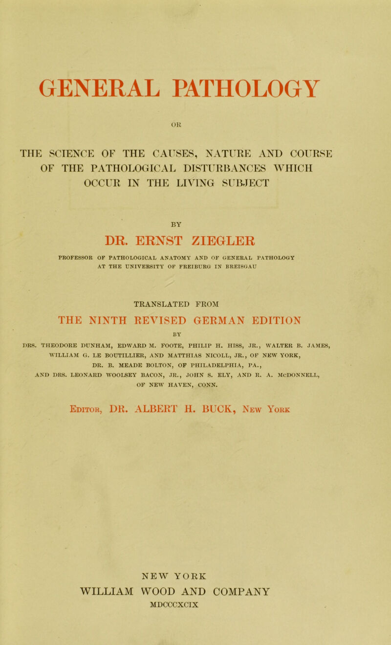 GENERAL PATHOLOGY OR TITE SCIENCE OF THE CAUSES, NATURE AND COITRSE OF THE PATHOLOGICAL DISTURBANCES WHICH OCCUR IN THE LIVING SUBJECT BY DR. ERNST ZIEGLER PROFESSOR OF PATHOLOGICAL ANATOMY AND OF GENERAL PATHOLOGY AT THE UNIVERSITY OF FREIBURG IN BREISGAU TRANSLATED FROM THE NINTH REVISED GERMAN EDITION BY DRS. THEODORE DUNHAM, EDWARD M. FOOTE, PHILIP H. HISS, JR., WALTER B. JAMES, WILLIAM G. LE BOUTILLIER, AND MATTHIAS NICOLL, JR., OF NEW YORK, DR. B. MEADE BOLTON, OF PHILADELPHIA, PA., AND DRS. LEONARD WOOLSEY BACON, JR., JOHN S. ELY, AND R. A. McDONNELL, OF NEW HAYEN, CONN. Editor, DR. ALBERT H. BUCK, New York NEW YORK WILLIAM WOOD AND COMPANY MDCCCXCIX