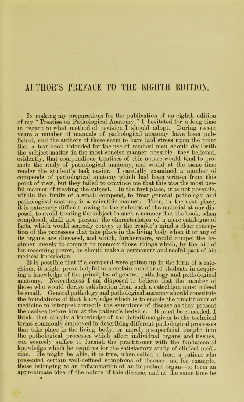In making my preparations for the publication of an eiglith edition of my “Treatise on Pathological Anatomy,” I liesitated for a long time in regard to what metliod of revision I should adopt. Düring recent years a number of manuals of patliological anatomy bave been pub- lished, and the autliors of these seem to have laid stress npon the point that a text-book intended for the use of medical men should deal witli the subject-matter in the most concise manner possible; they believed, evidently, that compendious treatises of this nature would tend to pro- mote the study of patliological anatomy, and would at the same time render the student’s task easier. I carefully examined a number of compends of pathological anatomy which had been written from this point of view, but they failed to convince me that this was the most use- ful manner of treatiug the subject. In the first place, it is not possible, within the limits of a small compend, to treat general pathology and pathological anatomy in a scientific manner. Tlien, in the next place, it is extremely difficult, owing to the richness of the material at our dis- posal, to avoid treating the subject in such a manner that the book, when completed, shall not present the cliaracteristics of a mere catalogue of facts, which would scarcely convey to the reader’s mind a clear concep- tion of the processes that take place in the living body when it or any of its organs are diseased, and wliich, furthermore, would compel the be- ginner merety to commit to memory tliose things which, by the aid of his reasoning power, he should make a permanent and useful part of his medical knowledge. It is possible that if a compend were gotten up in the form of a cate- chism, it might prove helpful to a certain number of students in acquir- ing a knowledge of the principles of general pathology and pathological anatomy. Nevertheless I am disposed to beließe that the number of those wlio would derive satisfaction from such a catechism must indeed be small. General pathology and pathological anatomy should constitute the foundations of that knowledge which is to enable the practitioner of medicine to interpret correctly the Symptoms of disease as they present themselves before him at the patient’s bedside. It must be conceded, I think, that simply a knowledge of the definitions given to the technical terms commonly employed in describing different pathological processes that take place in the living body, or merely a superficial insiglit into the pathological processes which affect individual organs and tissues, can scarcely suffice to furnish the practitioner witli the fundamental knowledge which he requires for the satisfactory study of clinical medi- cine. He might be able, it is true, when called to treat a patient who presented certain well-defined Symptoms of disease—as, for example, those belonging to an inflammation of an important organ—to form an approximate idea of the nature of this disease, and at the same time he A