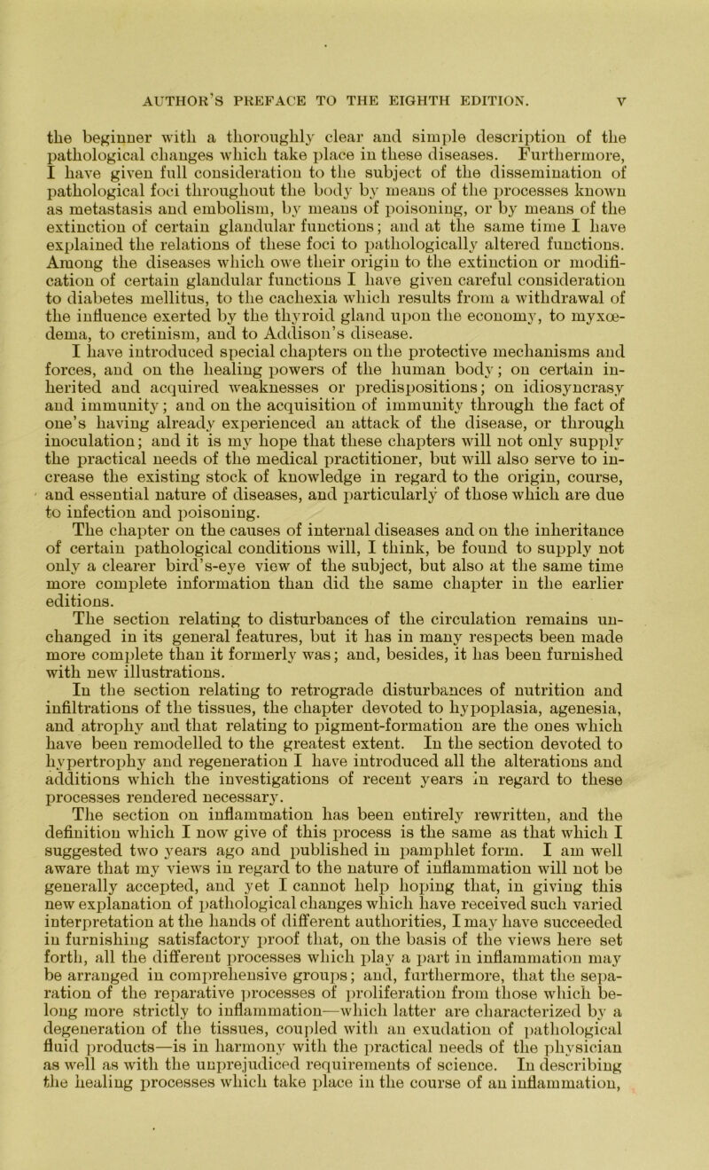 tlie beginner witli a tliorouglily clear and simple description of tlie patliological clianges whicli take place in tliese diseases. Furthermore, I liave given full consideration to tlie subject of tlie dissemination of patbological foci tlirougliout tlie body by means of tlie jirocesses known as metastasis and embolism, b}r means of poisoning, or by means of tlie extinction of certain glandular functions; and at tlie same time I liave explained tlie relations of tliese foci to patliologically altered functions. Among tlie diseases wliicli owe tlieir origin to tlie extinction or modifi- cation of certain glandular functions I liave given careful consideration to diabetes mellitus, to tlie cacliexia wliicli results from a withdrawal of tlie influence exerted by tlie tliyroid gland upon tlie economy, to myxoe- dema, to cretinism, and to Addison’s disease. I liave introduced special ckapters on tlie protective meclianisms and forces, and on tlie liealing powers of tlie human body; on certain in- herited and acquired weaknesses or predispositions; on idiosyncrasy and immunity; and on tlie acquisition of immunity througli tlie fact of one’s liaving already experienced an attack of tlie disease, or througli inoculation; and it is my liope tliat tliese cliapters will not onlv supply the practical needs of tlie medical practitioner, but will also serve to in- crease the existing stock of knowledge in regard to the origin, course, and essential nature of diseases, and particularly of those which are due to infection and poisoning. The cliapter on the causes of internal diseases and on the inheritance of certain pathological conditions will, I think, be found to supply not only a clearer bird’s-eye view of the subject, but also at the same time more complete information than did the same cliapter in the earlier editions. The section relating to disturbances of the circulation remains un- changed in its general features, but it lias in many respects been made more complete than it formerly was; and, besides, it lias been furnislied with new illustrations. In the section relating to retrograde disturbances of nutrition and infiltrations of the tissues, the cliapter devoted to liypoplasia, agenesia, and atropliy and tliat relating to pigment-formation are the ones wliicli have been remodelled to the greatest extent. In the section devoted to hypertrophy and regeneration I have introduced all the alterations and additions which the investigations of recent years in regard to tliese processes rendered necessary. Tlie section on inflammation has been entirely rewritten, and the definition which I now give of this process is the same as tliat which I suggested two years ago and published in pamphlet form. I am well aware tliat my views in regard to the nature of inflammation will not be generally accepted, and yet I cannot lielp hoping tliat, in giving this new explanation of pathological clianges wliicli liave received such varied interpretation at the liands of different autliorities, I may have succeeded in furnisliing satisfactory jiroof tliat, on the basis of the views here set forth, all the different processes which play a part in inflammation may be arranged in comprehensive groups; and, furthermore, tliat the Sepa- ration of the reparative processes of proliferation from those which be- long more strictly to inflammation—which latter are cliaracterized by a degeneration of the tissues, coupled with an exudation of pathological flnid products—is in harmony with the practical needs of the pliysician as well as with the unprejudiced requirements of Science. In describing the liealing processes which take place in the course of an inflammation,