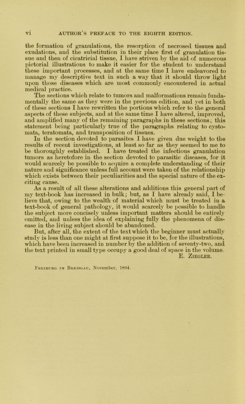 the formation of granulations, the resorption of necrosed tissues and exudations, and the Substitution in tlieir place first of granulation tis- sue and then of cicatricial tissue, I liave striven by tlie aid of numerous pictorial illustrations to make it easier for the student to understand tliese important processes, and at tlie same time I liave endeavored to manage my descriptive text in such a way tliat it sliould throw light upon tliose diseases which are most commonly encountered in actual medical practice. The sections which relate to tumors and malformations remain funda- mentally the same as tliey were in the previous edition, and yet in both of tliese sections I liave rewritten the portions which refer to the general aspects of tliese subjects, and at the same time I liave altered, improved, and amplified many of the remaining paragraphs in tliese sections, this Statement being particularly true of the paragraphs relating to cysto- mata, teratomata, and transposition of tissues. In the section devoted to parasites I liave given due weiglit to the results of recent investigations, at least so far as they seemed to me to be thoroughly establislied. I liave treated the infectious granulation tumors as lieretofore in the section devoted to parasitic diseases, for it would scarcely be possible to acquire a complete understanding of tlieir nature aud significance unless full account were taken of the relationship which exists between tlieir peculiarities and the special nature of the ex- citing cause. As a result of all tliese alterations and additions this general part of my text-book has increased in bulk; but, as I liave already said, I be- lieve that, owing to the wealth of material which must be treated in a text-book of general pathology, it would scarcelj' be xiossible to handle the subject more conciselj' unless important matters sliould be entirely omitted, and unless the idea of explaining fully the phenomena of dis- ease in tlie living subject sliould be abandoned. But, after all, the extent of the text which the beginner must actuallv study is less tlian one miglit at first suppose it to be, for the illustrations, which liave been increased in number by the addition of seventv-two, and the text printed in small type occupy a good deal of space in the volume. E. Ziegler. Freiburg im Breisgau, November, 1894.