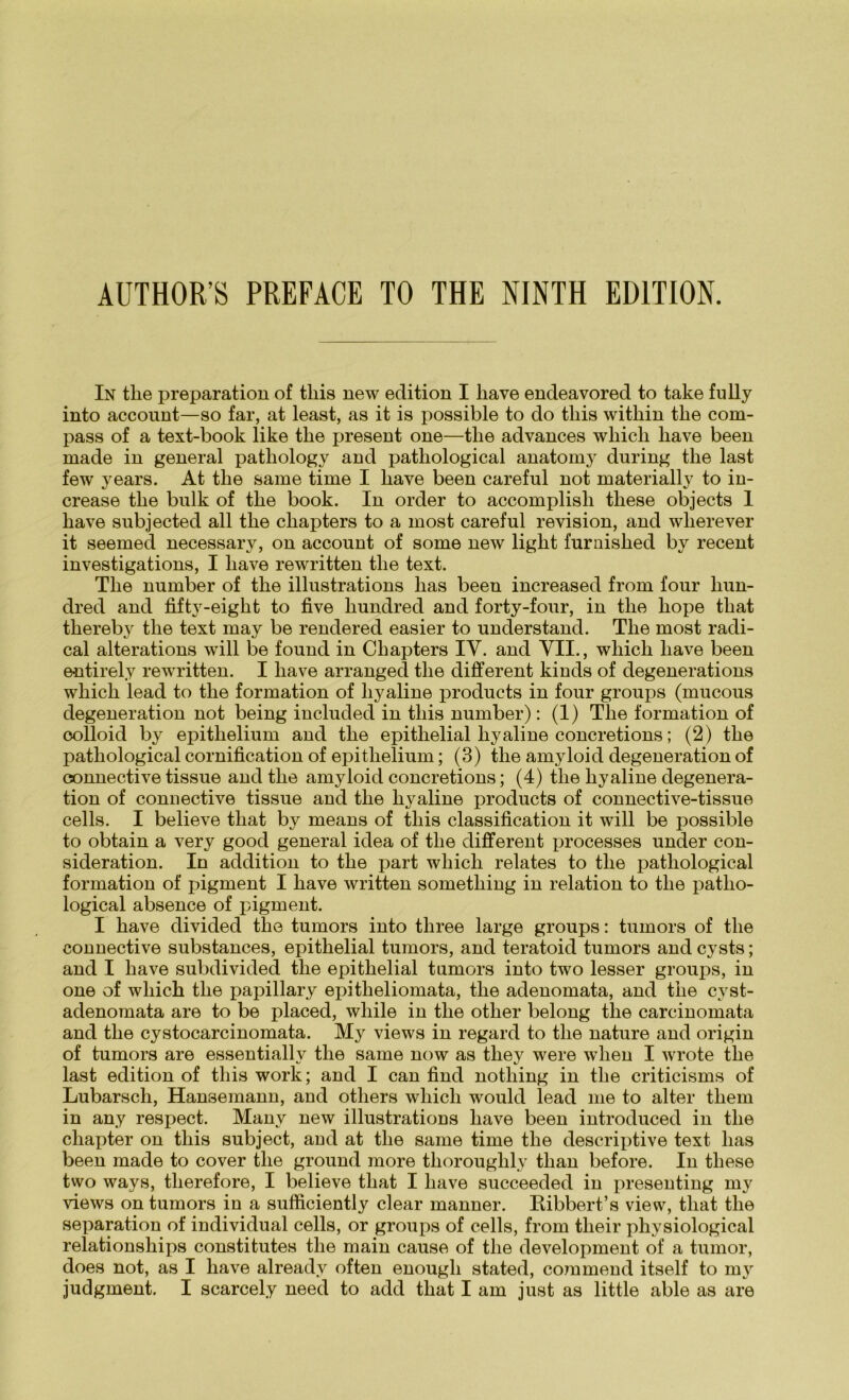 In tke preparation of tliis new edition I liave endeavored to take fully into account—so far, at least, as it is possible to do tliis witkin tke com- pass of a text-book like tke present one—tke advances wliicli liave been made in general patliology and patliological anatomy during tke last few years. At tke same time I liave been careful not materially to in- crease tke bulk of tke book. In Order to accomplisli tliese objects 1 liave subjected all tke cliapters to a most careful revision, and wlierever it seemed necessary, on account of some new ligkt furnisked by recent investigations, I liave rewritten tke text. Tke number of tke illustrations lias been increased from four liun- dred and fifty-eigkt to five liundred and forty-four, in tke liope tkat tkereb}r tke text may be rendered easier to understand. Tke most radi- cal alterations will be found in Cliapters IV. and VII., wliick liave been entirely rewritten. I liave arranged tke different kinds of degenerations wkick lead to tke formation of liyaline products in four groups (mucous degeneration not being included in tliis number): (1) Tke formation of oolloid by epitkelium and tke epitlielial liyaline concretions; (2) tke patkological cornification of epitkelium; (3) tlie amyloid degeneration of connective tissue and tke amyloid concretions; (4) tke kyaline degenera- tion of connective tissue and tke kyaline products of connective-tissue cells. I believe tkat by means of tliis Classification it will be possible to obtain a very good general idea of tke different processes under con- sideration. In addition to tke part wkick relates to tke patkological formation of pigment I kave written sometking in relation to tke patko- logical absence of pigment. I kave divided tke tumors into tliree large groups: tumors of tke connective substances, epithelial tumors, and teratoid tumors and cysts; and I kave subdivided the epithelial tumors into two lesser groups, in one of wkick tke papillary epitheliomata, tke adenomata, and tke cyst- adenomata are to be placed, wliile in tke otlier belong tke carcinomata and tke cystocarcinomata. My views in regard to tke nature and origin of tumors are essentiallv tke same now as they were wlien I wrote tke last edition of tliis work; and I can find nothing in tke criticisms of Lubarsch, Hansemann, and others wkick would lead me to alter tkem in any respect. Manv new illustrations kave been introduced in tke cliapter on tliis subject, and at tke same time tke descriptive text lias been made to cover tlie ground more thorouglily tlian before. In tliese two ways, therefore, I believe tkat I kave succeeded in presenting my views on tumors in a sufficiently clear manner. Ribbert’s view, tkat tke Separation of individual cells, or groups of cells, from tlieir physiological relationships constitutes tke main cause of tke development of a tumor, does not, as I kave alreadv often enougli stated, commend itself to m}r judgment. I scarcel.y need to add tkat I am just as little able as are