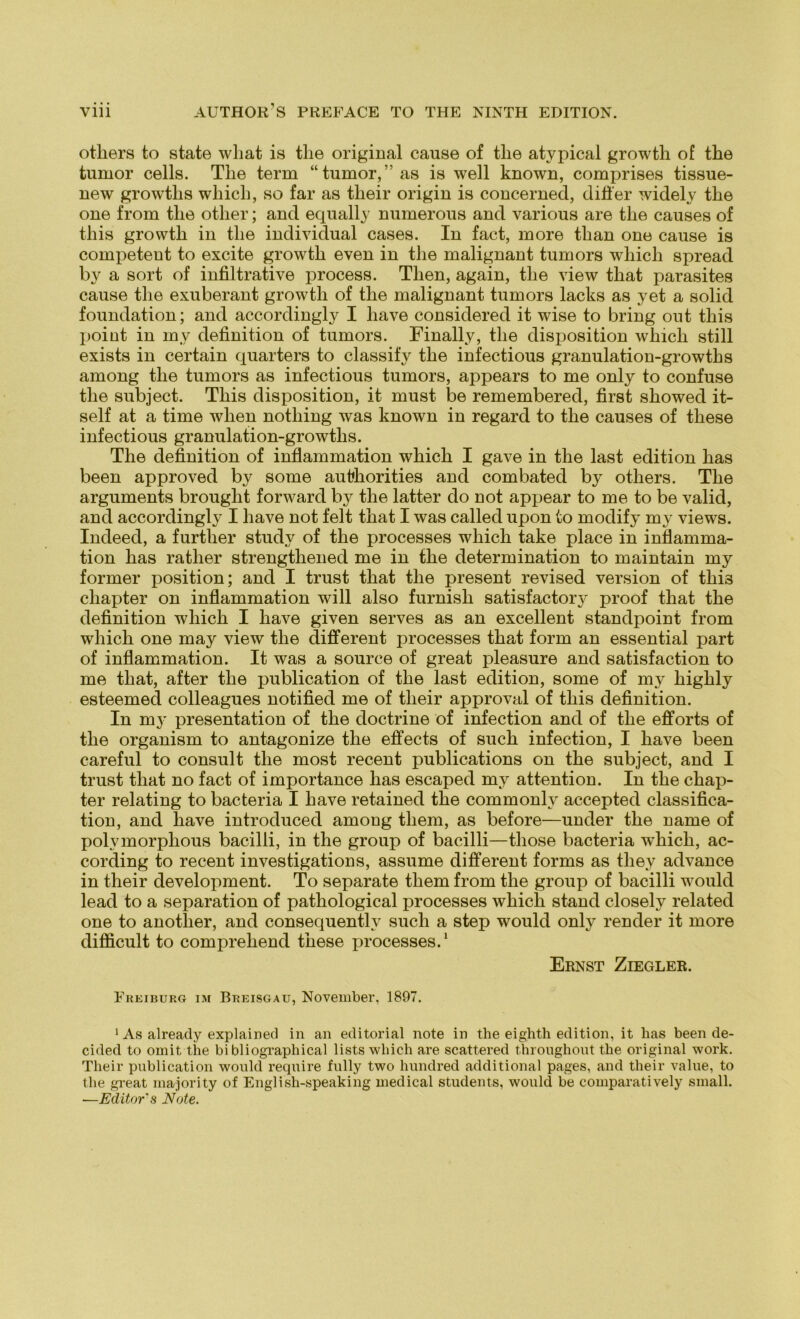 others to state what is tlie original cause of tlie atypical growth of the tumor cells. Tlie term “tumor,”as is well known, comprises tissue- new growtlis which, so far as their origin is concerned, difier widely the one from tlie otlier; and equally numerous and various are the causes of this growth in the individual cases. In fact, more tlian one cause is competent to excite growth even in the malignant tumors whicli spread by a sort of infiltrative process. Tlien, again, the view that parasites cause the exuberant growth of the malignant tumors lacks as yet a solid foundation; and accordingly I liave considered it wise to bring out this point in inv definition of tumors. Finally, the disposition which still exists in certain quarters to classify the infectious granulation-growths among the tumors as infectious tumors, appears to me only to confuse the subject. This disposition, it must be remembered, first showed it- self at a time wlien nothing was known in regard to the causes of these infectious granulation-growths. The definition of inflammation which I gave in the last edition has been approved by some authorities and combated by others. The arguments brought forward by the latter do not appear to me to be valid, and accordingly I liave not feit that I was called upon to modify my views. Indeed, a further study of the processes which take place in inflamma- tion has ratlier strengthened me in the determination to maintain my former position; and I trust that the present revised Version of thi3 chapter on inflammation will also furnish satisfactory proof that the definition which I liave given serves as an excellent standpoint from which one may view the different processes that form an essential part of inflammation. It was a source of great pleasure and satisfaction to me that, after the publication of the last edition, some of my highly esteemed colleagues notified me of their approval of this definition. In my presentation of the doctrine of infection and of the efforts of the organism to antagonize the effects of such infection, I have been careful to consult the most recent publications on the subject, and I trust that no fact of importance has escaped my attention. In the chap- ter relating to bacteria I have retained the commonly accepted Classifica- tion, and have introduced among tliem, as before—under the name of polymorphous bacilli, in the group of bacilli—those bacteria which, ac- cording to recent investigations, assume different forms as they advance in their development. To separate them from the group of bacilli would lead to a Separation of pathological processes whicli stand closely related one to anotlier, and consequently such a step would only render it more difficult to compreliend these processes.1 Ernst Ziegler. Freiburg im Breisgau, November, 1897. 1 As already explained in an editorial note in the eighth edition, it has been de- cided to omit the bi bliographical lists which are scattered throughout the original work. Their publication would require fully two hundred additional pages, and their value, to the great majori ty of English-speaking medical students, would be comparatively small. ■—Editor's Note.