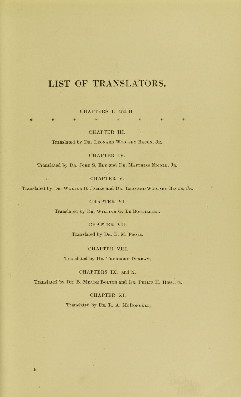 LIST OF TRANSLATORS CHARTERS I. and II. ******** CHAPTER III. Translated by Dr. Leonard Wooesey Bacon, Jr. CHAPTER IV. Translated by Dr. John S. Ely and Dr. Matthias Nicoll, Jr. CHAPTER V. Translated by Dr. Walter B. James and Dr. Leonard Woolsey Bacon, Jr. CHAPTER VI. Translated by Dr. William G. Le Boutillier. CHAPTER VII. Translated by Dr. E. M. Foote. CHAPTER VIII. Translated by Dr. Theodore Dunham. CHAPTERS IX. and X. Translated by Dr. B. Meade Bolton and Dr. Philip H. Hiss, Jr. CHAPTER XI. Translated by Dr. R. A. McDonnell. B