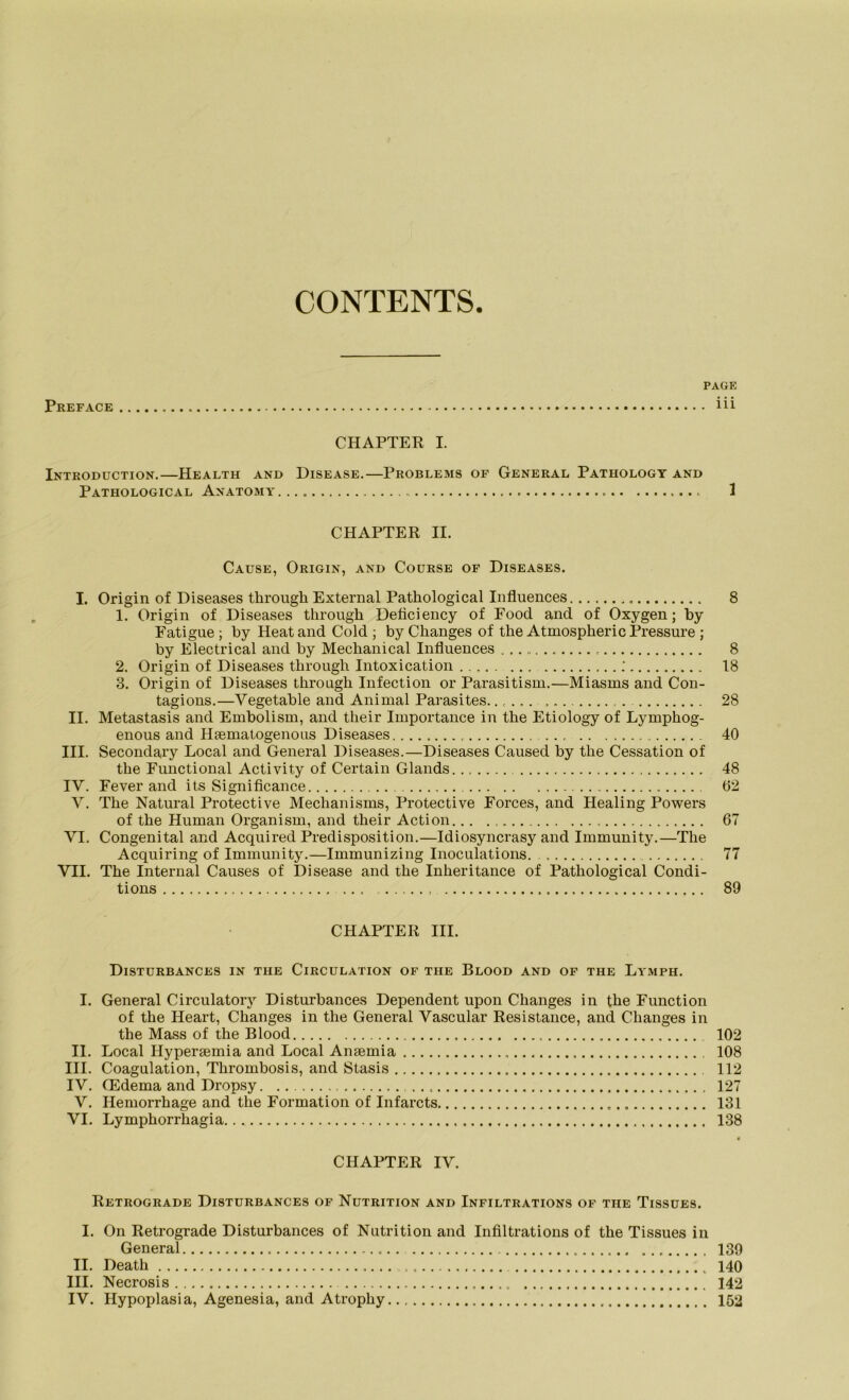 CONTENTS. PAGE Preface üi CHAPTER I. Introduction.—Health and Disease.—Problems of General Pathologt and Pathological Anatomy 1 CHAPTER II. Cause, Origin, and Course of Diseases. I. Origin of Diseases through External Pathological Influences. 8 1. Origin of Diseases through Deficiency of Food and of Oxygen; by Fatigue ; by Heat and Cold ; by Changes of the Atmospheric Pressure ; by Electrical and by Mechanical Influences 8 2. Origin of Diseases through Intoxication ; 18 3. Origin of Diseases through Infection or Parasitism.—Miasms and Con- tagions.—Vegetable and Animal Parasites. 28 II. Metastasis and Embolism, and their Importance in the Etiology of Lymphog- enous and Hsematogenous Diseases. 40 III. Secondary Local and General Diseases.—Diseases Caused by the Cessation of the Functional Activity of Certain Glands 48 IV. Fever and its Significance 02 V. The Natural Protective Mechanisms, Protective Forces, and Healing Powers of the Human Organism, and their Action... 67 VI. Congenital and Acquired Predisposition.—Idiosyncrasy and Immunity.—The Acquiring of Immunity.—Immunizing Inoculations. 77 VII. The Internal Causes of Disease and the Inheritance of Pathological Condi- tions ... 89 CHAPTER III. DlSTURBANCES IN THE ClRCULATION OF THE BlOOD AND OF THE LyMPH. I. General Circulatory Disturbances Dependent upon Changes in the Function of the Heart, Changes in the General Vascular Resistance, and Changes in the Mass of the Blood , 102 II. Local Hypersemia and Local Amemia 108 III. Coagulation, Thrombosis, and Stasis 112 IV. CEdema and Dropsy. 127 V. Hemorrhage and the Formation of Infarcts 131 VI. Lymphorrhagia. 138 • CHAPTER IV. Retrograde Disturbances of Nutrition and Infiltrations of the Tissues. I. On Retrograde Disturbances of Nutrition and Infiltrations of the Tissues in General 139 II. Death 140 III. Necrosis 142 IV. Hypoplasia, Agenesia, and Atrophy 152