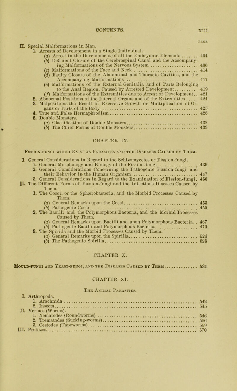 PAGE II. Special Malformations in Man. 1. Arrests of Development in a Single Individual. (a) Arrest in tlie Development of all the Embryonic Elements 404 (ö) Deficient Closure of tlie Cerebrospinal Canal and the Accompany- ing Malformations of tlie Nervous System 400 (c) Malformations of tlie Face and Neck 414 (d) Faulty Closure of tlie Abdominal and Thoracic Cavities, and the Accompanying Malformations 417 (e) Malformations of the External Genitalia and of Parts Belonging to the Anal Region, Caused by Arrested Development 419 (/) Malformations of the Extremities due to Arrest of Development. . 421 2. Abnormal Positions of the Internal Organs and of the Extremities .... 424 8. Malpositions the Result of Excessive Growtli or Multiplication of Or- gans or Parts of the Body 425 4. True and False Hermaphrodism 428 5. Double Monsters. (a) Classification of Double Monsters 432 (ö) The Chief Forms of Double Monsters 433 CHAPTER IX. Fission-fungi which Exist as Parasites and the Diseases Caused bt Them. I. General Considerations in Regard to the Schizomycetes or Fission-fungi. 1. General Morphology and Biology of the Fission-fungi 439 2. General Considerations Concerning the Patliogenic Fission-fungi and their Behavior in-the Human Organism 447 3. General Considerations in Regard to the Examination of Fission-fungi. 450 II. The Different Forms of Fission-fungi and the Infectious Diseases Caused by Them. 1. The Cocci, or the SpliEerobacteria, and the Morbid Processes Caused by Them. (a) General Remarks upon the Cocci 453 (ö) Patliogenic Cocci 455 2. The Bacilli and the Polymorphous Bacteria, and the Morbid Processes Caused by Them. (a) General Remarks upon Bacilli and upon Polymorphous Bacteria.. 467 (b) Pathogenic Bacilli and Polymorphous Bacteria 470 8. The Spirilla and the Morbid Processes Caused by Them. (a) General Remarks upon the Spirilla 524 (ö) The Pathogenic Spirilla 525 CHAPTER X. Mould-fungi and Yeast-fungi, and the Diseases Caused by Them 531 CHAPTER XI. The Animal Parasites. I. Arthropoda. 1. Arachnida 542 2. Insects 545 II. Yermes (Worms). 1. Nematodes (Roundworms) 546 2. Trematodes (Sucking-worms) 556 3. Cestodes (Tapeworms) 559 III. Protozoa 570