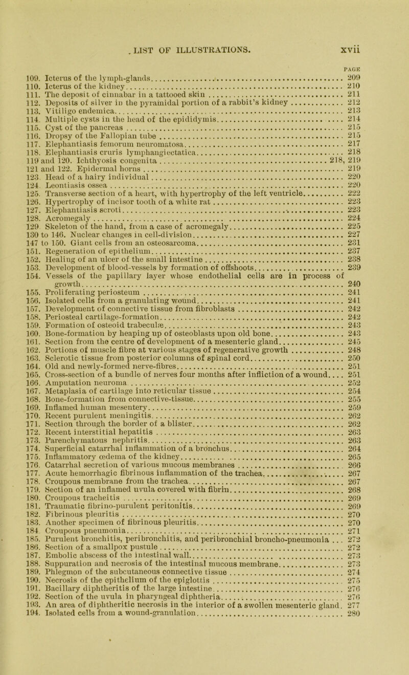 PAGE 109. Icterus of tlie lymph-glancls 209 110. Icterus of tlie kidney 210 111. The deposit of cinnabar in a tattooed skin 211 112. Deposits of silver in tlie pyramidal portion of a rabbit’s kidney 212 113. Vitiligo endemica 213 114.. Multiple cysts in tlie liead of tlie epididymis 214 115. Cyst of tlie pancreas 215 110. Dropsy of tlie Fallopian tube 215 117. Elephantiasis femorum neuromatosa 217 118. Elephantiasis cruris lymphangiectatica 218 119 and 120. Iclitliyosis congenita 218, 219 121 and 122. Epidermal horns 219 123. Head of a liairy individual 220 124. Leontiasis ossea 220 125. Transverse section of a heart, with liypertrophy of tlie left ventricle 222 126. Hypertropliy of incisor tooth of a white rat 223 127. Elephantiasis scroti -. 223 128. Acromegaly 224 129 Skeleton of the liand, from a case of acromegaly 225 130 to 146. Nuclear changes in cell-division 227 147 to 150. Giant cells from an osteosarcoma 231 151. Regeneration of epitlielium 237 152. Healing of an ulcer of the small intestine 238 153. Development of blood-vessels by formation of offshoots 239 154. Vessels of the papillary layer whose endothelial cells are in process of gi’owth 240 155. Proliferating periosteum 241 156. Isolated cells from a granulating wound 241 157. Development of connective tissue from fibroblasts 242 158. Periosteal cartilage-formation 242 159. Formation of osteoid trabeculfe 243 160. Bone-formation by heaping up of osteoblasts upon old bone 243 161. Section from the centre of development of a mesenteric gland 245 162. Portions of muscle fibre at various stages of regenerative growth 248 163. Sclerotic tissue from posterior columns of spinal cord 250 164. Old and newly-formecl nerve-fibres 251 165. Cross-section of a bündle of nerves fonr months after infliction of a wound.... 251 166. Amputation neuroma 252 167. Metaplasia of cartilage into reticular tissue 254 168. Bone-formation from connective-tissue 255 169. Inflamed human mesentery 259 170. Kecent purulent meningitis 262 171. Section tlirougli the border of a blister 262 172. Recent interstitial hepatitis 263 173. Parenchymatous nephritis 263 174. Superficial catarrhal inflammation of a bronclius 264 175. Inflammatory cedema of the kidney 265 176. Catarrhal secretion of various mucous membranes 266 177. Acute liemorrhagic fibrinous inflammation of the trachea 267 178. Croupous membrane from the trachea 267 179. Section of an inflamed uvula covered with fibrm 268 180. Croupous tracheitis 269 181. Traumatic fibrino-purulent peritonitis 269 182. Fibrinous pleuritis 270 183. Another specimen of fibrinous pleuritis 270 184 Croupous pneumonia 271 185. Purulent broncliitis, peribronchitis, and peribronchial broncho-pneumonia ... 272 186. Section of a smallpox pustule 272 187. Embolie abscess of the intestinal wall 273 188. Suppuration and necrosis of the intestinal mucous membrane 273 189. Phlegmon of the subcutaneous connective tissue 274 190. Necrosis of the epithelium of the epiglottis 275 191. Bacillary diphtheritis of the large intestine 276 192. Section of the uvula in pharyngeal diphtheria 276 193. An area of diplitheritic necrosis in the interior of a swollen mesenteric gland. 277 194. Isolated cells from a wound-granulation 280