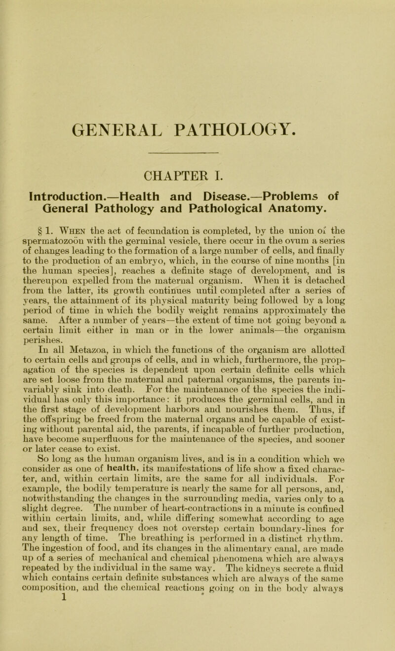 GENERAL PATHOLOGY. CHAPTER I. Introduction.—Health and Disease.—Problems of General Pathology and Pathological Anatomy. § 1. When the act of fecundation is completed, by tlie union oi' the Spermatozoon witli the germinal vesicle, tliere occur in the ovum a series of clianges leading to the formation of a large number of cells, and finally to the prodnction of an embryo, whicli, in the conrse of nine months [in the human species], reaches a definite stage of development, and is thereupon expelled from the maternal organism. When it is detached from the latter, its growth continues until completed after a series of years, the attainment of its pliysical maturity being followed by a long period of time in whicli the bodily weiglit remains approximately the same. After a number of years—the extent of time not going beyond a certain limit either in man or in the lower animals—the organism. perishes. In all Metazoa, iu whicli the functions of the organism are allotted to certain cells and groups of cells, and in which, furthermore, the pröp- agation of the species is dependent upon certain definite cells which are set loose from the maternal and paternal organisms, the parents in- variably sink into deatli. For the maintenance of the species the indi- vidual lias only this importance: it produces the germinal cells, and in the first stage of development harbors and nourislies them. Thus, if the off spring be freed from the maternal Organs and be capable of exist- ing witliout iiarental aid, the parents, if incapable of furtlier production, have become superfluous for the maintenance of the species, and sooner or later cease to exist. So long as the human organism lives, and is in a condition which we consider as one of health, its manifestations of life show a fixed cliarac- ter, and, witliin certain limits, are the same for all individuals. For example, the bodily temperature is nearly the same for all persons, and, notwithstanding the clianges in the surrounding media, varies only to a sliglit degree. The number of heart-contractions in a minute is confined witliin certain limits, and, wliile differing somewhat according to age and sex, their frequency does not overstep certain boundary-lines for any length of time. The breatliing is performed in a distinct rhythm. The ingestion of food, and its clianges in the alimentary canal, are made up of a series of meclianical and Chemical phenomena which are always repeated by the individual in the same way. The kidneys secrete a fluid which contains certain definite substances which are always of the same composition, and the Chemical reactions going on in the bodv always