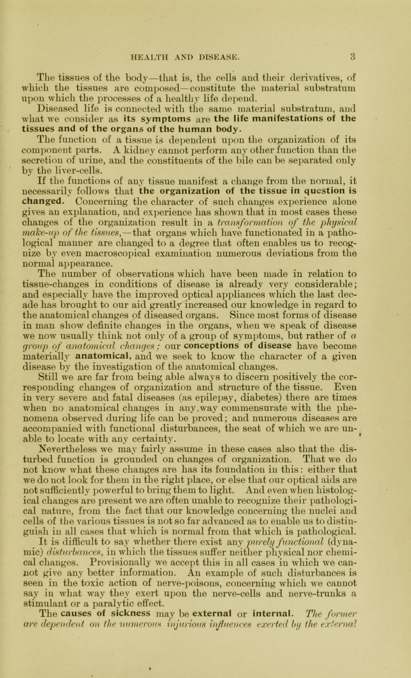 The tissues of the body—that is, the cells and tlieir derivatives, of whicli the tissues are composed—constitute the material substratum upon wliicli the processes of a liealtliy life depend. Diseased life is connected witli the same material substratum, and what we consider as its Symptoms are the life manifestations of the tissues and of the organs of the human body. The function of a tissue is dependent upon the Organization of its component parts. A kidney cannot perform any otlier function than the secretion of urine, and the constituents of the bile can be separated only bv the liver-cells. If the functions of any tissue manifest a cliange from the normal, it necessarilv follows that the Organization of the tissue in question is changed. Concerning the character of such changes experience alone gives an explanation, and experience lias sliown that in most cases tliese changes of the Organization result in a transformation of the physical make-up of the tissues, — that organs which have functionated in a patho- logical manner are changed to a degree that often enables us to recog- uize by even macroscopical examination numerous deviations from the normal appearance. The number of observations which have been made in relation to tissue-changes in conditions of disease is already very considerable; and especially have the improved optical appliances which the last dec- ade has brought to our aid greatly increased our knowledge in regard to the anatomical changes of diseased organs. Since most forms of disease in man sliow definite changes in the organs, when we speak of disease we now usually think not only of a group of Symptoms, but rather of a group of anatomical changes; our conceptions of disease have become materially anatomical, and we seek to know the character of a given disease by the investigation of the anatomical changes. Still we are far from being able always to discern positively the cor- responding changes of Organization and structure of the tissue. Even in very severe aud fatal diseases (as epilepsy, diabetes) there are times when no anatomical changes in any. way commensurate witli the plie- nomena observed during life can be proved; and numerous diseases are accompanied witli functional disturbances, the seat of which we are un- able to locate with any certainty. Nevertheless we may fairly assume in tliese cases also that the dis- turbed function is grounded on changes of Organization. That we do not know what these changes are has its foundation in tliis: eitlier that we do not look for tliem in the right place, or eise that our optical aids are not sufficiently powerful to bring tliem to light. And even when liistolog- ical changes are present we are often unable to recognize tlieir patliologi- cal nature, from the fact that our knowledge concerning the nuclei and cells of the various tissues is not so far advanced as to enable us to distin- guish in all cases that which is normal from that which is patliological. It is difficult to say wliether there exist any purely functional (dyna- mic) disturbances, in which the tissues suffer neither physical nor Chemi- cal changes. Provisionally we accept tliis in all cases in which we can- not give any better information. An example of such disturbances is seen in the toxic action of nerve-poisons, concerning which we cannot say in what way tliev exert ujion the nerve-cells and nerve-trunks a stimulant or a paralytic effect. The causes of sickness may be external or internal. The former are dependent on the numerous injurious influences exerted by tlie external