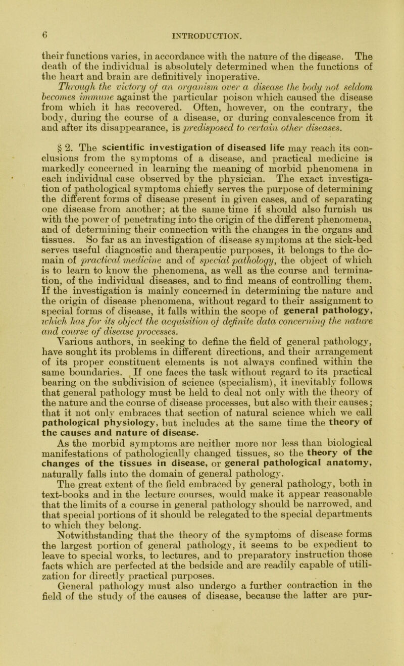 tlieir functions varies, in accordance with tlie nature of the disease. The deatli of tlie individual is absolutely determined wlien the functions of the heart and brain are definitively inoperative. Through the victory of an organism over a disease the body not seldom becomes immune against the particular poison which caused the disease from which it has recovered. Often, liowever, on the contrary, the body, during the course of a disease, or during convalescence from it and after its disappearance, is predisposed to certain other diseases. § 2. The scientific investigation of diseased life may reach its con- clusions from the Symptoms of a disease, and practical medicine is markedly concerned in learning the meaning of morbid phenomena in each individual case observed by the physician. The exact investiga- tion of pathological Symptoms chieflv serves the purjiose of determining the different forms of disease present in given cases, and of separating one disease from another; at the same time if sliould also furnisli us with the power of penetrating into the origin of the different phenomena, and of determining tlieir connection with the clianges in the organs and tissues. So far as an investigation of disease Symptoms at the sick-bed serves useful diagnostic and therapeutic purposes, it belongs to the do- main of practical medicine and of special pathology, the object of which is to learn to know the phenomena, as well as the course and termina- tion, of the individual diseases, and to find means of Controlling them. If the investigation is mainly concerned in determining the nature and the origin of disease phenomena, without regard to their assignment to special forms of disease, it falls within the scope of general pathology, which has for its object the acquisition of definite data concerning the nature and course of disease processes. Yarious authors, in seeking to define the field of general pathology, have sought its problems in different directions, and their arrangement of its proper constituent elements is not always confined within the same boundaries. If one faces the task without regard to its practical bearing on the subdivision of Science (specialism), it inevitablv follows that general pathology must be lield to deal not only with the theory of the nature and the course of disease processes, but also with their causes; that it not onlv embraces that section of natural Science which we call pathological physiology, but includes at the same time the theory of the causes and nature of disease. As the morbid Symptoms are neither more nor less tlian biological manifestations of pathologically changed tissues, so the theory of the changes of the tissues in disease, or general pathological anatomy, naturally falls into the domain of general pathology. The great extent of the field embraced by general pathology, both in text-books and in the lecture courses, would make it appear reasonable that the lim its of a course in general pathology sliould be narrowed, and that special portions of it sliould be relegated to the special departments to which they belong. Notwitlistanding that the theory of the Symptoms of disease forms the largest portion of general pathology, it seems to be expedient to leave to special works, to lectures, and to preparatory instruction tliose facts which are perfected at the bedside and are readily capable of utili- zation for directly practical purposes. General pathology must also undergo a furtlier contraction in the field of the study of the causes of disease, because the latter are pur-