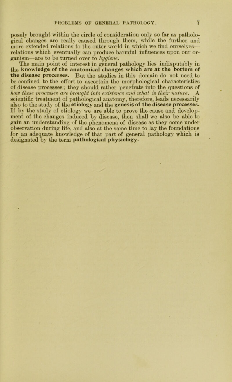 posely brought witliin tlie circle of consicleration only so far as patholo- gical clianges are really caused through tliem, wliile tlie furtlier and more extended relations to tlie outer world in wliicli we find onrselves— relations wliicli eventually can produce liarmful influences npon our or- ganism—are to be turned over to hygiene. Tlie main point of interest in general pathology lies indisputably in tlie knowledge of the anatomical changes which are at the bottom of the disease processes. But tlie studies in tliis domain do not need to be confined to tlie effort to ascertain tlie morphological cliaracteristics of disease processes; tliey sbould rather penetrate into tlie questions of liow these processes are brought into existence and wliat is tlieir nature. A scientific treatment of patliological anatomy, therefore, leads necessarily also to tlie study of tlie etiology and tlie genes is of the disease processes. If by tlie study of etiology we are able to prove tlie cause and develop- ment of tlie changes induced by disease, tlien sliall we also be able to gain an understanding of tlie phenomena of disease as tliey come under observation during life, and also at the same time to lay tlie föundations for an adequate knowledge of that part of general pathology which is designated by the term pathological physiology.