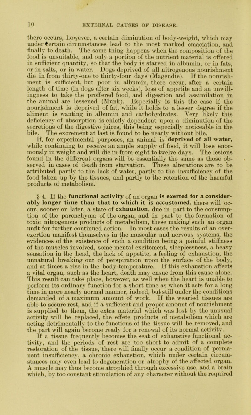 tliere occurs, hoiyever, a certain diminution of body-weight, which may under Certain circumstances lead to tlie most marked emaciation, and finally to deatk. The same tliing happens when tlie composition of tlie food is unsuitable, and only a portion of the nutrient material is offered in sufficient quantiti', so tliat tlie body is starved in albumin, or in fats, or in salts, or in water. Dogs deprived of all nitrogenous nourisliment die in from thirty-one to thirty-four davs iMagendie). If the nourish- ment is sufficient, but poor in albnmin, tliere occur, after a certain lengtli of time (in dogs after six weeks), loss of appetite and an unwill- ingness to take the proffered food, and digestion and assimilation in the animal are lessened (Munk). Especially is tliis the case if the nourisliment is deprived of fat, wliile it holds to a lesser degree if the aliment is wanting in albumin and earboli3'drates. Very likely this deficiency of absorption is chiefly dependent upon a diminution of the secretions of the digestive juices, this being especially noticeable in the bile. The excrement at last is found to be nearly witliout bile. If, for experimental purposes, an animal is deprived of all water, wliile continuing to receive an ample supply of food, it will lose enor- mously in weight and will die in from eiglit to twelve days. The lesions found in the different Organs will be essentially the same as those ob- served in cases of death from starvation. These alterations are to be attributed partly to the lack of water, partly to the insufficiency of the food taken up by the tissues, and partly to the retention of the harmful products of metabolism. § 4. If the functional activity of an organ is exerted for a consider= ably longer time than that to which it is accustomed, tliere will oc- cur, sooner or later, a state of exhaustion, due in part to the consump- tion of the parenchyma of the organ, and in part to the formation of toxic nitrogenous products of metabolism, tliese making such an organ unfit for further continued action. In most cases the results of an over- exertion manifest themselves in the muscular and nervous Systems, the evidences of the existence of such a condition being a painful stiffness of the muscles involved, some mental excitement, sleeplessness, a heavy Sensation in the head, the lack of appetite, a feeling of exhaustion, the unnatural breaking out of perspiration upon the surface of the body, and at times a rise in the body-temperature. If tliis exhaustion affects a vital organ, such as the lieart, death may ensue from this cause alone. This result can take place, however, as well when tlie lieart is unable to perform its ordinary function for a short time as when it acts for a long time in more nearly normal manner, indeed, but still under the conditions demanded of a maximum amount of work. If the wearied tissues are able to secure rest, and if a sufficient and proper amount of nourisliment is supplied to tliem, the extra material which was lost by the unusual activity will be replaced, the effete products of metabolism which are acting detrimentally to tlie functions of the tissue will be removed, and the part will again become ready for a renewal of its normal activity. If a tissue frequently becomes the seat of exhaustive functional ac- tivity, and the periods of rest are too short to admit of a complete restoration of the tissue, tliere will finally occur a condition of perma- nent insufficiency, a chronic exhaustion, which under certain circum- stances may even lead to degeneration or atrophy of the affected organ. A muscle may thus become atrophied through excessive use, and a brain which, by too constant Stimulation of any character witliout the required
