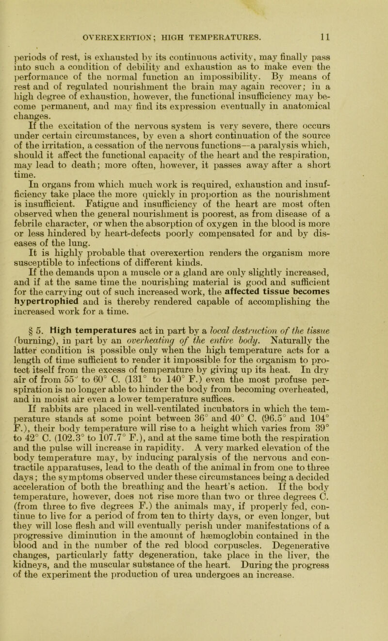 jieriods of rest, is exliausted by its continuous activity, may finally pass into such a condition of debility and exliaustion as to make even the performance of the normal function an impossibility. By means of rest and of regulated nourishment the brain may again recover; in a high degree of exliaustion, liowever, the functional insufficiency may be- come permanent, and may find its expression eventually in anatomical changes. If the excitation of the nervous System is very severe, tliere occurs under certain circumstances, by even a short continuation of the source of the irritation, a cessation of the nervous functions—a paralysis wliich, should it affect the functional capacity of the lieart and the respiration, may lead to death; more often, liowever, it passes away after a short time. In organs from wliich much work is required, exliaustion and insuf- ficiency take place the more quickly in proportion as the nourishment is insufficient. Fatigue and insufficiency of the heart are most often observed wrlien the general nourishment is poorest, as from disease of a febrile character, or when the absorption of oxygen in the blood is more or less hindered by heart-defects poorly compensated for and by dis- eases of the lung. It is highly probable that overexertion renders the organism more susceptible to infections of different kinds. If the demands upon a muscle or a gland are only slightly increased, and if at the same time the nourishing material is good and sufficient for the carrying out of such increased work, the affected tissue becomes hypertrophied and is tliereby rendered capable of accomplishing the increased work for a time. § 5. High temperatures act in part by a local destruction of the tissue (burning), in part by an overheating of the entire hody. Naturally the latter condition is possible only when the high temperature acts for a length of time sufficient to render it impossible for the organism to pro- tect itself from the excess of temperature by giving up its heat. In dry air of from 55° to 60° C. (131° to 140° F.) even the most profuse per- spiration is no longer able to hinder the body from becoming overheated, and in moist air even a lower temperature suffices. If rabbits are placed in well-ventilated incubators in wliich the tem- perature Stands at some point between 36° and 40° C. (96.5° and 104° F.), their body temperature will rise to a lieight wliich varies from 39° to 42° C. (102.3° to 107.7° F.), and at the same time both the respiration and the pulse will increase in rapidity. A very marked elevation of the body temperature may, by inducing paralysis of the nervous and con- tractile apparatuses, lead to the death of the animal in from one to tliree days; the Symptoms observed under these circumstances being a decided acceleration of both the breathing and the heart’s action. If the body temperature, liowever, does not rise more than two or tliree degrees C. (from tliree to five degrees F.) the animals may, if properly fed, con- tinue to live for a period of from ten to thirty days, or even longer, but they will lose flesh and will eventually perish under manifestations of a progressive diminution in the amount of hsemoglobin contained in the blood and in the number of the red blood corpuscles. Degenerative changes, particularly fatty degeneration, take place in the liver, the kidneys, and the muscular substance of the heart. Düring the progress of the experiment the production of urea undergoes an increase.