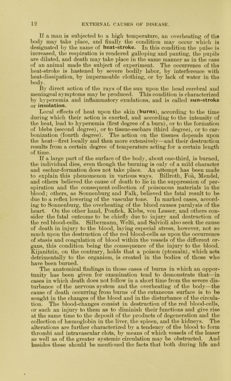 If a man is subjected to a liigli temperature, an overheating of tlie body may take place, and finally the condition may occur which is designated by the name of heat=stroke. In this condition the pulse is increased, the respiration is rendered gallopiug and panting, the pupils are dilated, and death may take place in the same manner as in the case of an animal made the subject of experiment. The occurrence of the heat-stroke is hastened by severe bodily labor, by interference with heat-dissipation, by impermeable clothing, or by lack of water in the body. By direct action of the rays of the sun upon the liead cerebral and meningeal Symptoms may be produced. This condition is characterized by hypersemia and inflammatorv exudations, and is called sun=stroke or insolation. Local effects of heat upon the skin (burns), according to the time during which their action is exerted, and according to the intensity of the heat, lead to liypersemia (first degree of a burn), or to the formation of blebs (second degree), or to tissue-eschars (third degree), or to car- bonization (fourth degree). The action on the tissues depends upon the heat—first locally and then more extensively—and their destruction results from a certain degree of temperature acting for a certain lengtli of time. If a large part of the surface of the body, about one-third, is burned, the individual dies, even though the burning is only of a mild character and eschar-formation does not take place. An attempt has been made to explain this phenomenon in various ways. Billroth, Foa, Mendel, and others believed the cause of death to lie in the Suppression of per- spiration and the consequent collection of poisonous materials in the blood; others, as Sonnenburg and Falk, believed the fatal result to be due to a reflex lowering of the vascular tone. In marked cases, accord- ing to Sonnenburg, the overheating of the blood causes paralysis of the heart. On the otlier liand, Ponfick, Klebs, von Lesser, and others con- sider the fatal outcome to be chiefly due to injury and destruction of the red blood-cells. Silbermann, Welti, and Salvioli also seek the cause of death in injury to the blood, laying especial stress, however, not so much upon the destruction of the red blood-cells as upon the occurrence of stasis and coagulation of blood within the vessels of the different Or- gans, this condition being the consequence of the injury to the blood. Kijanitzin, on the contrary, holds tliat a poison (ptomain), which acts detrimentally to the organism, is created in the bodies of tliose who have been burned. The anatomical findings in those cases of burns in which an oppor- tunity has been given for examination tend to demonstrate that—in cases in which death does not follow in a short time from the severe dis- turbance of the nervous System and the overheating of the body—the cause of death occurring from burns of the cutaneous surface is to be sought in the changes of the blood and in the disturbance of the circula- tion. The blood-changes consist in destruction of the red blood-cells, or such an injury to them as to diminish their functions and give rise at the same time to the deposit of the products of degeneration and the collection of lisemoglobin in the liver, the spieen, and the kidneys. The alterations are furtlier characterized by a tendencv of the blood to form tlirombi and intravascular clots, by means of which vessels of the lesser as well as of the greater systemic circulation may be obstructed. And besides tliese should be mentioned the facts that botli during life and