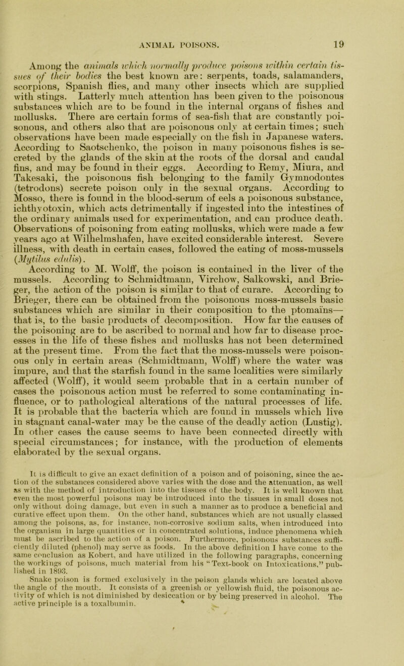 Amoüg tlie animals wliich normally produce poisons witliin certain lis- sues of their bodies tlie best known are: serpents, toads, Salamanders, scorpions, Spanisli flies, and many otlier insects wliicli are supplied with stings. Latterly mucli attention lias been given to tlie poisonous substances wliicli are to be found in tlie internal organs of fislies and mollusks. Tliere are certain forms of sea-fisli tliat are constantly poi- sonons, and otliers also tliat are poisonous only at certain times; such observations liave been made especially on tlie fish in Japanese waters. According to Saotsclienko, tlie poisou in many poisonous fislies is se- creted by tlie glands of tlie skin at tlie roots of tlie dorsal and caudal fins, and may be found in their eggs. According to Remy, Miura, and Takesaki, tlie poisonous fish belonging to tlie family Gymnodontes (tetrodons) secrete poison only in tlie sexual organs. According to Mosso, tliere is found in tlie blood-serum of eels a poisonous substance, ichthyotoxin, wliich acts detrimentally if ingested into the intestines of the ordinary animals used for experimentation, and can produce deatli. Observations of poisoning from eating mollusks, wliicli were made a few years ago at Wilhelmshafen, liave excited considerable interest. Severe illness, with deatli in certain cases, followed the eating of moss-mussels (Mytilns edulis). According to M. Wolff, the poison is contained in the liver of the musseis. According to Schmidtmann, Virchow, Salkowski, and Brie- ger, the action of the poison is similar to tliat of curare. According to Brieger, tliere can be obtained from the poisonous moss-mussels basic substances which are similar in their composition to the ptomains— that is, to the basic products of decomposition. How far the causes of the poisoning are to be ascribed to normal and how far to disease proc- esses in the life of tliese fislies and mollusks has not been determined at the present time. From the fact that the moss-mussels were poison- ous only in certain areas (Schmidtmann, Wolff) wliere the water was impure, and that the starfish found in the same localities were similarly affected (Wolff), it would seem probable that in a certain number of cases the poisonous action must be referred to some contaminating in- fluence, or to pathological alterations of the natural processes of life. It is probable that the bacteria which are found in musseis which live in stagnant canal-water may be the cause of the deadly action (Lustig). In other cases the cause seems to liave been connected directly with special circumstances; for instance, with the production of elements elaborated by the sexual organs. It is difficult to give an exact definition of a poison and of poisoning, since the ac- tion of the substances considered above varies with the dose and the attenuation, as well as with the method of introduction into the tissues of the body. It is well known that even the most powerful poisons may be introduced into the tissues in small doses not only without doing damage, but even in such a manner as to produce a beneficial and curative effect upon tliem. On the other hand, substances which are not usually classed among the poisons, as, for instance, non-corrosive sodium salts, wlien introduced into the organism in large quantities or in concentrated Solutions, induce phenomena which must be ascribed to the action of a poison. Furthermore, poisonous substances suffi- ciently diluted (phenol) may serve as foods. In the above definition I liave come to tlie same conclusion as Kobert, and have utilized in the following paragraphs, concerning the workings of poisons, mucli material from his “ Text-book on Intoxications,” pub- lished in 1893. Snake poison is formed exclusively in the poison glands which are located above the angle of the mouth. It consists of a greenish or yellowish fluid, the poisonous ac- tivity of which is not diminished by desiccation or by being preserved in alcohol. The active principle is a toxalbumin. *