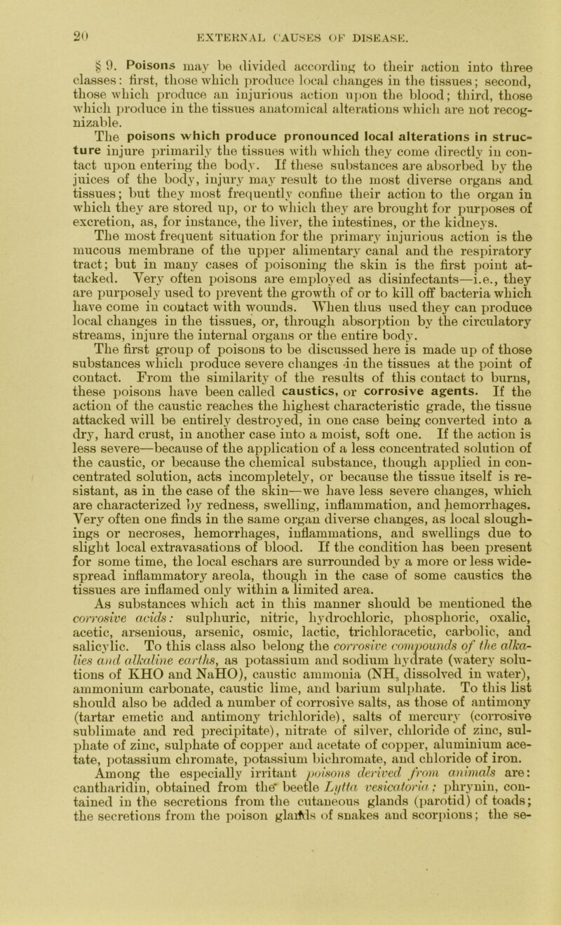 § 9. Poisons may be divided according to tlieir action into tbree classes: first, those wbicli produce local clianges in the tissues; second, tliose whicli produce an injurious action u])on tlie blood; third, tliose which produce in tlie tissues anatomical alterations whicli are not recog- nizable. The poisons which produce pronounced local alterations in struc= tu re in jure primarily the tissues witli which tliey come directly in con- tact upon entering the body. If these substances are absorbed by the juices of the body, injury may result to the most diverse Organs and tissues; but tliey most frequently confine tlieir action to the organ in which tliey are stored up, or to which tliey are brought for purposes of excretion, as, for instance, the liver, the intestines, or the kidneys. The most frequent Situation for the primary injurious action is the mucous membrane of the upper alimentary canal and the respiratory tract; but in many cases of poisoning the skin is the first point at- tacked. Yery often poisons are employed as disinfectants—i.e., they are purposely used to prevent the growth of or to kill off bacteria which liave come in contact with wounds. When tlius used they can produce local clianges in the tissues, or, througli absorption by the circulatory streams, injure the internal organs or the entire body. The first group of poisons to be discussed here is made up of those substances which produce severe clianges -in the tissues at the point of contact. From the similarity of the results of tliis contact to burns, these poisons liave been called caustics, or corrosive agents. If the action of the caustic reaclies the highest characteristic grade, the tissue attacked will be entirely destroyed, in one case being converted into a dry, hard crust, in another case into a moist, soft one. If the action is less severe—because of the application of a less concentrated solution of the caustic, or because the cliemical substance, though applied in con- centrated solution, acts incompletely, or because the tissue itself is re- sistant, as in the case of the skin—we liave less severe clianges, which are characterized by redness, swelling, inflammation, and liemorrhages. Yery often one finds in the same organ diverse changes, as local slough- ings or necroses, liemorrhages, inflammations, and swellings due to slight local extravasations of blood. If the condition has been present for some time, the local eschars are surrounded bv a more or less wide- spread inflammatory areola, though in the case of some caustics the tissues are inflamed only within a limited area. As substances which act in this manner sliould be mentioned the corrosive acids: sulpliuric, nitric, liydrochloric, pliosplioric, oxalic, acetic, arsenious, arsenic, osmic, lactic, tricliloracetic, carbolic, and salicylic. To this dass also belong the corrosive compounds of the alkci- lies and alkaline earths, as potassium and sodium hydrate (watery Solu- tions of KHO and NaHO), caustic ammonia (NH3 dissolved in water), ammonium carbonate, caustic lime, and bariuni sulpliate. To this list should also be added a number of corrosive salts, as those of antimony (tartar emetic and antimony trichloride), salts of mercury (corrosive Sublimate and red precipitate), nitrate of silver, cliloride of zinc, sul- pliate of zinc, sulphate of copper and acetate of copper, aluminium ace- tate, potassium cliromate, potassium bichromate, and chloride of iron. Among the especially irritant poisons derived from animals are: cantharidin, obtained from the* beetle Lytta vesicatoria; phrynin, con- tained in the secretions from the ciltaneous glands (parotid) of toads; the secretions from the poison glarfds of snakes and scorpions; the se-