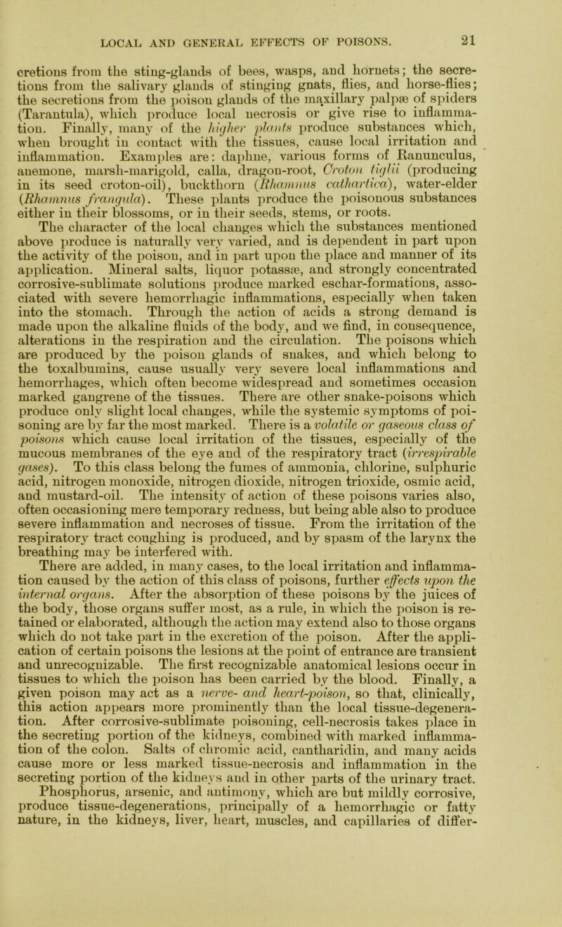cretions from the sting-glands of bees, wasps, and liornets; the secre- tions from tlie salivary glands of stinging gnats, flies, and liorse-flies; tlie secretions from tlie poison glands of the maxillary palpse of spiders (Tarantula), whicli produce local necrosis or give rise to inflamma- tion. Finally, many of the Mglier plants produce substances which, vvlien brouglit in contact witli the tissues, cause local irritation and inflammation. Examples are: daphne, various forms of Eanunculus, anemone, marsli-marigold, calla, dragon-root, Croton tiglii (producing in its seed croton-oil), buckthorn (Rhamnus cathartica), water-elder (Rhamnus frangula). These plants produce the poisonous substances either in their blossoms, or in their seeds, stems, or roots. The character of the local clianges which the substances mentioned above produce is naturally very varied, and is dependent in part upon the activity of the poison, and in part upon the place and manner of its application. Mineral salts, liquor potassse, and strongly concentrated corrosive-sublimate Solutions produce marked eschar-formations, asso- ciated with severe hemorrliagic inflammations, especially when taken into the stomach. Through the action of acids a strong demand is made upon the alkaline fluids of the body, and we find, in consequence, alterations in the respiration and the circulation. The poisons which are produced by the poison glands of snakes, and which belong to the toxalbumins, cause usually very severe local inflammations and hemorrhages, which often become widespread and sometimes occasion marked gangrene of the tissues. There are other snake-poisons which produce onlv slight local clianges, while the systemic Symptoms of poi- soning are by far the most marked. There is a volatile or gaseous dass of poisons which cause local irritation of the tissues, especially of the mucous membranes of the eye and of the respiratory tract (irrespirable gases). To this dass belong the fumes of ammonia, chlorine, sulphuric acid, nitrogen monoxide, nitrogen dioxide, nitrogen trioxide, osmic acid, and mustard-oil. The intensity of action of these poisons varies also, often occasioning mere temporary redness, but being able also to produce severe inflammation and necroses of tissue. From the irritation of the respiratory tract coughing is produced, and by spasm of the larynx the breathing may be interfered with. There are added, in many cases, to the local irritation and inflamma- tion caused by the action of this dass of poisons, further effects upon the internal Organs. After the absorption of these poisons by the juices of the body, those organs suffer most, as a rule, in which the poison is re- tained or elaborated, altliough the action may extend also to those organs which do not take part in the excretion of the poison. After the appli- cation of certain poisons the lesions at the point of entrance are transient and unrecognizable. The first recognizable anatomical lesions occur in tissues to which the poison has been carried by the blood. Finally, a given poison may act as a nerve- and heart-poison, so that, clinically, this action appears more prominently than the local tissue-degenera- tion. After corrosive-sublimate poisoning, cell-necrosis takes place in the secreting portion of the kidneys, combined with marked inflamma- tion of the colon. Salts of cliromic acid, cantharidin, and many acids cause more or less marked tissue-necrosis and inflammation in the secreting portion of the kidneys and in other parts of the urinary tract. Phosphorus, arsenic, and antimony, which are but mildly corrosive, produce tissue-degenerations, principally of a hemorrliagic or fatty nature, in the kidneys, liver, lieart, muscles, and capillaries of differ-