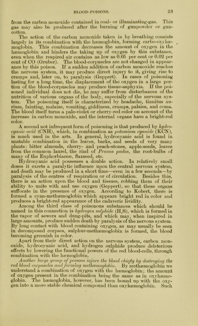 from tlie carbon monoxide contained incoal- or illuminating-gas. Tliis gas may also be produced after tlie burning of gunpowder or gun- cotton. Tlie action of tlie carbon monoxide taken in by breatliing consists largely in its combination witb tlie luemoglobin, forming carbo-oxyliae- moglobiu. Tliis combination decreases tlie amount of oxygen in tlie liBBinoglobin and liinders tlie taking up of oxygen by tliis substance, even wlien tlie respired air contains as low as 0.05 per cent or 0.02 per cent of CO (Gruber). Tlie blood-corpuscles are not clianged in appear- ance by tliis poison. If a sudden addition of carbon monoxide reaches tlie nervous System, it may produce direct injury to it, giving rise to cramps and, later on, to paralysis (Geppert). In cases of poisoning lasting for a long time, tlie displacement of the oxygen in a large por- tion of the blood-corpuscles may produce tissue-asphyxia. If tlie poi- soned individual does not die, lie may suffer from disturbances of tlie nutrition of various organs of tlie body, especially of tlie nervous Sys- tem. The poisoning itself is characterized by lieadaclie, tinnitus au- rium, fainting, malaise, vomiting, giddiness, cramps, palsies, and coma. Tlie blood itself turns a pale-violet or cherry-red color on account of the increase in carbon monoxide, and the internal organs have a bright-red color. A second not infrequent form of poisoning is tliat produced by hydro- cyanic arid (ONH), wliich, in combination as potassium cyanide (KCN), is much used in the arts. In general, hydrocyanic acid is found in unstable combination in the leaves, barks, and seeds of very many plants: bitter almonds, cherry- and peach-stones, apple-seeds, leaves from the common laurel, the rind of Prunus padus, tlie root-bulbs of many of the Euphorbiaceae, flaxseed, etc. Hydrocyanic acid possesses a double action. In relatively small doses it exerts a paralytic influence upon the central nervous System, and death may be produced in a short time—even in a few seconds—by paralysis of the centres of respiration or of circulation. Besides tliis, there is an action upon the blood and tissues, robbing tliem of tlieir ability to unite witli and use oxygen (Geppert), so that tliese organs suffocate in the presence of oxygen. According to Robert, there is formed a cyan-methaemoglobin wliich appears briglit red in color and produces a bright-red appearance of the cadaveric lividity. Among the tliird dass of poisonous substances wliich sliould be named in tliis connection is hydrogen sulphide (H2S), whicli is formed in the vapor of sewers and dung-pits, and wliich may, when inspired in large amounts, produce sudden deatli by paralysis of the nervous System. B3r long contact with blood containing oxygen, as may usually be seen in decomposed corpses, sulpliur-methsemoglobin is formed, the blood becoming greenish in color. Apart from their direct action on the nervous svstem, carbon mon- oxide, hydrocyanic acid, and hydrogen sulphide produce deleterious effects by lowering the functional powers of the red blood-cells, through combination with the luemoglobin. Another large group of poisons injure the blood cliiefly by destroying the red blood corpuscles and forming methcemoglobi n, By methaemoglobin we understand a combination of oxygen witli the haemoglobin; the amount of oxygen present in the combination being the same as in oxv luemo- globin. The haemoglobin, liowever, lias been bound up with the oxy- gen into a more stable Chemical compound tlian oxy luemoglobin. Such