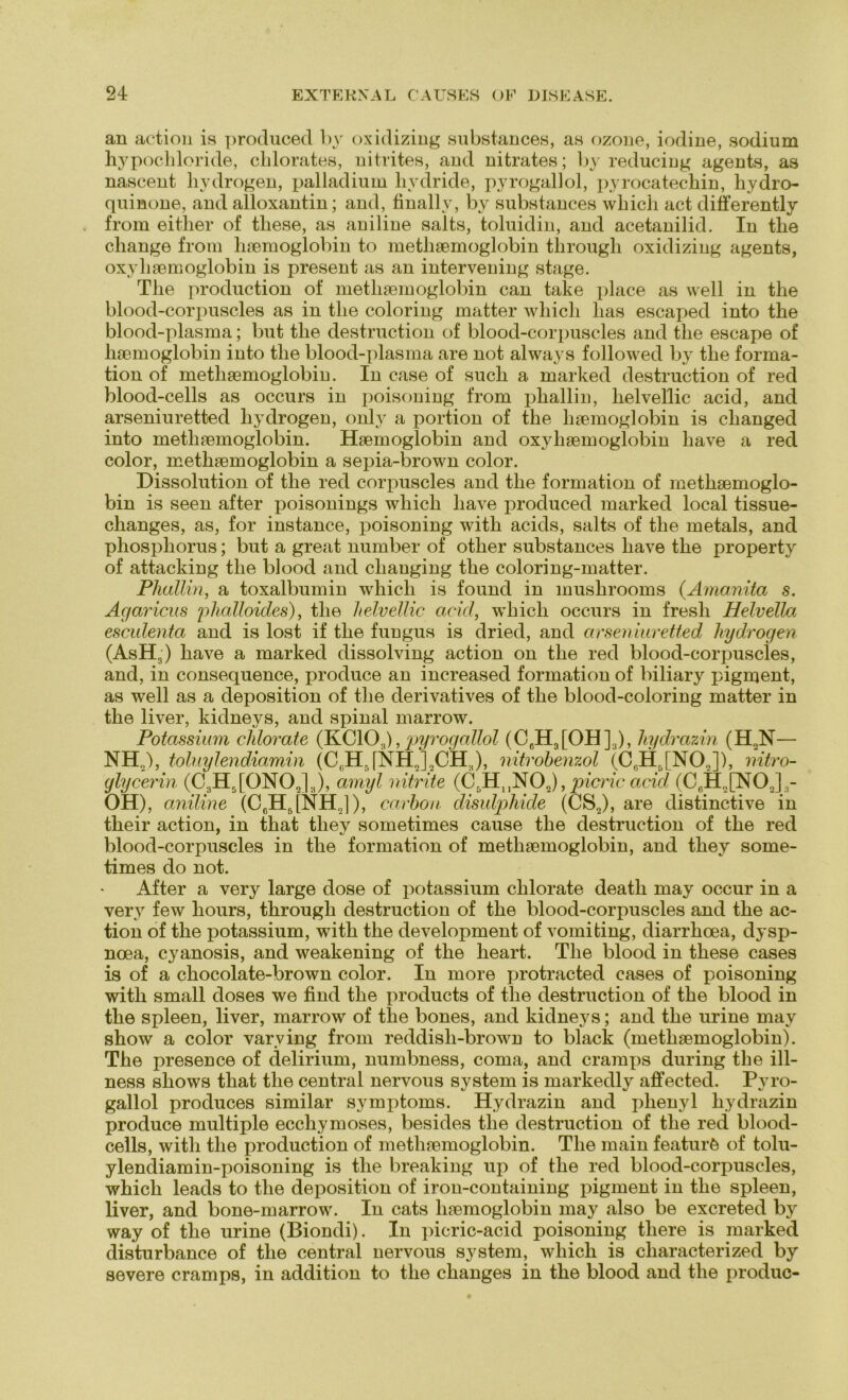 an action is produced by oxidizing substances, as ozone, iodine, sodium hypochloride, clilorates, nitrites, and nitrates; by reducing agents, as nascent liydrogen, palladium liydride, pyrogallol, pyrocatechin, hydro- quinone, and alloxantin; and, finally, by substances which act differently from either of these, as aniline salts, toluidin, and acetanilid. In the cliange from haemoglobin to metliaemoglobin through oxidizing agents, oxyliaemoglobin is present as an interveuing stage. The production of metliaemoglobin can take place as well in the blood-corpuscles as in the coloring matter which has escaped into the blood-plasma; but the destruction of blood-corpuscles and the escape of haemoglobin into the blood-plasma are not always followed by the forma- tion of metliaemoglobin. In case of such a. marked destruction of red blood-cells as occurs in poisoning from pkallin, lielvellic acid, and arseniuretted liydrogen, only a portion of the haemoglobin is changed into metliaemoglobin. Haemoglobin and oxylisemoglobin liave a red color, metliaemoglobin a sepia-brown color. Dissolution of the red corpuscles and the formation of methaemoglo- bin is seen after poisonings which liave produced marked local tissue- changes, as, for instance, poisoning with acids, salts of the metals, and phosphorus; but a great number of other substances liave the property of attacking the blood and clianging the coloring-matter. Phallin, a toxalbumin which is found in mushrooms (.Amanita s. Agaricus phalloides), the lielvellic acid, which occurs in fresli Helvella esculenta and is lost if the fungus is dried, and arseniuretted liydrogen (AsH3) liave a marked dissolving action on the red blood-corpuscles, and, in consequence, produce an increased formation of biliary pigment, as well as a deposition of the derivatives of the blood-coloring matter in the liver, kidneys, and spinal marrow. Potassünn chlorate (KCIO.,), pyrogallol (C6H3[OH]3), liydrazin (H,N- NH2), toluylendiamin (C6HJNH2]2CH3), mtrobenzol (C6H5[N02]), nitro- glycerin (C3H5[0N02]3), amyl nitrite (C5HuN02), picric acid (CeHn[NO,],- OH), aniline (C,H,[NH,]), carbon disulphide (CS2), are distinctive in their action, in that tliey sometimes cause the destruction of the red blood-corpuscles in the formation of metliaemoglobin, and they some- times do not. After a very large dose of potassium chlorate deatli may occur in a very few liours, through destruction of the blood-corpuscles and the ac- tion of the potassium, with the development of vomiting, diarrhoea, dysp- noea, cyanosis, and weakening of the heart. The blood in these cases is of a chocolate-brown color. In more protracted cases of poisoning with small doses we find the products of the destruction of the blood in the spieen, liver, marrow of the bones, and kidneys; and the urine may show a color varving from reddisli-brown to black (metliaemoglobin). The presence of delirium, numbness, coma, and cramps during the ill- ness shows that the central nervous System is markedly affected. Pyro- gallol produces similar Symptoms. Hydrazin and phenyl liydrazin produce multiple ecchymoses, besides the destruction of the red blood- cells, with the production of metliaemoglobin. The main featurö of tolu- ylendiamin-poisoning is the breaking up of the red blood-corpuscles, which leads to the deposition of iron-containing pigment in the spieen, liver, and bone-marrow. In cats haemoglobin may also be excreted by way of the urine (Biondi). In picric-acid poisoning there is marked disturbance of the central nervous System, which is characterized by severe cramps, in addition to the changes in the blood and the produc-