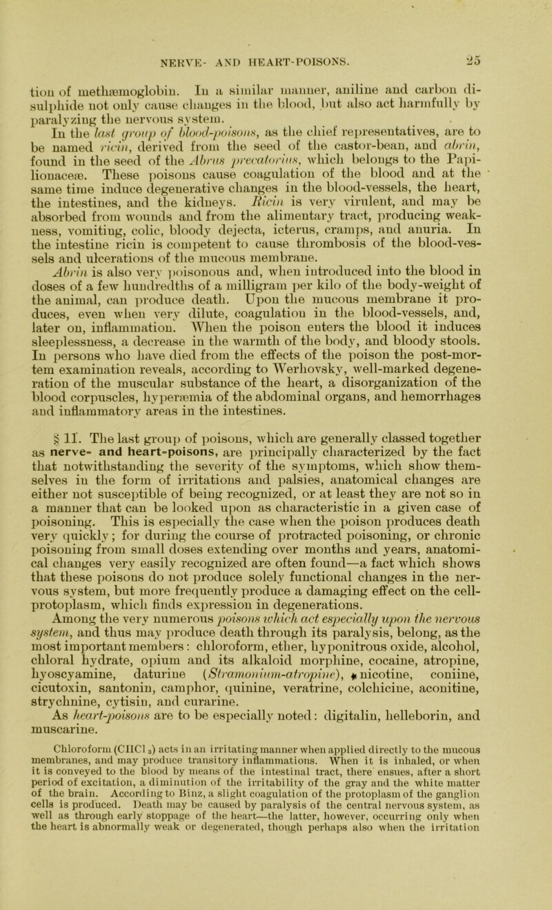 tion of methaemoglobin. In a similar manner, aniline and carbon di- sulpliide uot only cause clianges in tlie blond, but also act liarmfully by paralyzing tlie nervous System. . In tlie last group of blood-poisons, as tlie cliief representatives, are to be named ricin, derived from tlie seed of tlie castor-bean, and abrin, found in tlie seed of tlie Abrus precatonus, wliicli belongs to tlie Papi- lionacem. Tliese poisons cause coagulation of tlie blood and at tlie same time induce degenerative clianges in tlie blood-vessels, tlie lieart, tlie intestines, and tlie kidneys. Ricin is very virulent, and may be absorbed from wounds and from tlie alimentary tract, producing weak- ness, vomiting, colic, bloody dejecta, icterus, cramps, and anuria. In the intestine ricin is competent to cause tlirombosis of tlie blood-ves- sels and ulcerations of tlie mucous membrane. Abrin is also very ]>oisonous and, wlien introduced into tlie blood in doses of a few liundredths of a milligram per kilo of tlie body-weight of tlie animal, can produce death. Upon tlie mucous membrane it pro- duces, even wlien very dilute, coagulation in tlie blood-vessels, and, later on, inflammation. Wlien tlie poison enters tlie blood it induces sleeplessness, a decrease in tlie warmtli of tlie body, and bloody stools. In persons wlio liave died from tlie effects of tlie poison the post-mor- tem examination reveals, according to Werliovsky, well-marked degene- ration of the muscular substance of the lieart, a disorganization of the blood corpuscles, hypertemia of the abdominal Organs, and liemorrhages and inflammatory areas in the intestines. § 11. The last group of poisons, which are generally classed together as nerve= and heart=poisons, are principally characterized by the fact that notwithstanding tlie severity of the Symptoms, which sliow them- selves in the form of irritations and palsies, anatomical changes are either not susceptible of being recognized, or at least tliey are not so in a manner that can be looked upon as characteristic in a given case of poisoning. This is especially the case wlien the poison produces death very quickly; for during the course of protracted poisoning, or chronic poisoning from small doses extending over months and years, anatomi- cal changes very easily recognized are often found—a fact which sliows that tliese poisons do not produce solely functional changes in the ner- vous System, but more frequently produce a damaging effect on the cell- protoplasm, which finds expression in degenerations. Among the very numerous poisons which act especially upon tlie nervous System, and thus may produce death through its paralysis, belong, astlie most important rnembers : Chloroform, ether, liyponitrous oxide, alcoliol, chloral hydrate, opium and its alkaloid morpliine, cocaine, atropine, hyoscyamine, daturine (Stramomum-atropine), #nicotine, coniine, cicutoxin, santonin, camphor, quinine, veratrine, colcliicine, aconitine, strychnine, cytisin, and curarine. As heart-poisons are to be especially noted: digitalin, helleborin, and muscarine. Chloroform (CIIC13) acts in an irritating manner wlien applied directly to the mucous membranes, and may produce transitory inflammations. When it is inhaled, or wlien it is conveyed to the blood by means of the intestinal tract, tliere ensues, after a short period of excitation, a diminution of the irritability of the gray and the white matter of the brain. According to Binz, a sliglit coagulation of the protoplasmof the ganglion cells is produced. Death may be caused by paralysis of the central nervous System, as well as through early stoppage of the lieart—the latter, liowever, occurring only when the heart is abnormally weak or degenerated, though perhaps also when tlie irritation