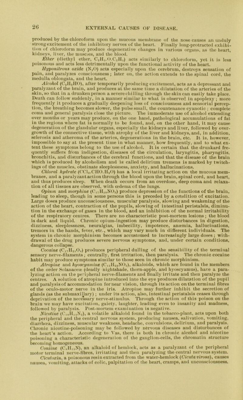 produced by tlie Chloroform upon the mucous lnembrane of tlie nose causes an unduly strongexcitement of the inhibitory nerves of the heart. Finally long-protracted exhibi- tion of Chloroform may produce degenerative changes in various Organs, as the heart, kidneys, liver, the muscies, and the blood. Ether (diethyl ether, C2H5.O.C2H5) acts similarly to Chloroform, yet it is less poisonous and acts less detrimentally upon the functional activity of the heart. Hyponitrous oxide (N20) acts especially upon the cerebrum, destroys Sensation of pain, and paralyzes consciousness; later on, the action extends to the spinal cord, the medulla oblongata, and the heart. Alcohol (C2II5HO), after temporarily producing excitement, acts as a depressant and paralyzant of the brain, and produces at the same time a dilatation of the arteries of the skin, so that in a drunkenperson a severechiHing through theskincan easily take place. Death can follow suddenly, in a manner similar to what is observed. in apoplexy ; more frequently it produces a gradually deepening loss of consciousness and sensorial percep- tion, the breathing becomes slower, the pulsesmall, the countenance cyanotic ; complete coma and general paralysis close the picture. The immoderate use of alcohol extending over months or years may produce, on the one hand, pathological accumulations of fat in the regions wliere fat is normal ly to be found, and, on the other hand, it may cause degeneration of the glandular Organs, especially the kidneys and liver, followed by over- growth of the connective tissue, with atropliy of tlie liver and kidneys, and, in addition. sclerosis and atheroma of the arteries, degenerations in the brain, etc. It is, however, impossible to say at the present time in what manner, how frequently, and to what ex- tent these Symptoms belong to the use of alcohol. It is certain that the drunkard fre- quently suffers from indigestion, diseases of the circulation, laryngitis, pharyngitis, bronchitis, and disturbances of the cerebral functions, and that the disease of the brain which is produced by alcoholism and is called delirium tremens is marked by twitch- ings of the muscies, obstinate sleeplessness, anxiety, and hallucinations. Chloral hydrate (CC13.CH0.H.20) has a local irritating action on the mucous mem- branes, and a paralyzant action through the blood upon the brain, spinal cord, and heart, and thus produces sleep. When death occurs from an overdose, deep coma and relaxa- tion of all tissues are observed, with cedema of the lungs. Opium and morphine (C17Hi«NOa) produce depression of the functions of the brain, leading to sleep, though in some persons this is preceded by a condition of excitation. Large doses produce unconsciousness, muscular paralysis, slowing and weakening of the action of the heart, contraction of the pupils, slowing of intestinal peristalsis, diminu- tion in the exchange of gases in the bloocl, and an inhibition of the normal irritability of the respiratory centres. There are no characteristic post-mortem lesions ; the blood is dark and liquid. Chronic opium-ingestion may produce disturbances indigestion, dizziness, sleeplessness, neuralgias, imbecility, impotence, ansemia, hallucinations, tremors in the hands, fever, etc., which may vary much in different individuals. The System in chronic morphinism becomes accustomed to increasingly large doses; with- drawal of the drug produces severe nervous Symptoms, and, under certain conditions, dangerous collapse. Cocaine (C17II2,0.,) produces peripheral dulling of the sensibility of the terminal sensory nerve-filaments ; centrally, first irritation, then paralysis. The chronic cocaine habit may produce Symptoms similar to those seen in chronic morphinism. Atropine and hyoscyamine (C15H23NOa), alkaloids, which are found in Ilie members of the order Solanaceie (deadly nightshade, thorn-apple, and hyoscyamus), liave a para- lyzing action on the peripheral nerve-filaments and finally irritate and then paralyze the centres. A solution of atropine introduced into the eye produces dilatation of the pupil and paralysis of accommodation fornear vision, through its action ontlie terminal fibres of the oculo-motor nerve in the iris. Atropine may further inliibit the secretion of glands (as the submaxillary) ; under its action, also, intestinal peristalsis ceases through deprivation of the necessary nerve-stimulus. Through the action of this poison on the brain we may have excitation, gaiety, laughter, leading even to insanity and madness, followed by paralysis. Post-mortem examination is negative. Nicotine (Ci0H,4N.2), a volatile alkaloid found in tlie tobacco-plant, acts upon botli the peripheral and the central nervous System, producing nausea, salivation, vomiting, diarrhcea, dizziness, muscular weakness, headache, convulsions, delirium, and paralysis. Chronic nicotine-poisoning may be followed by nervous diseases and disturbances of the heart’s action. According to Aras, there is botli in chronic alcohol and nicotine poisoning a characteristic degeneration of the ganglion-cells, the chromatin structure becoming homogeneous. Coniine (C„IIir,N), an alkaloid of hemlock, acts as a paralyzant of the peripheral motor terminal nerve-fibres, irritating and then paralyzing the central nervous System. Cicutoxin, a poisonousresinextracted from tlie water-hemlock (Cicutavirosa), causes nausea, vomiting, attacks of colic, palpitation of the heart, cramps, and unconsciousness.