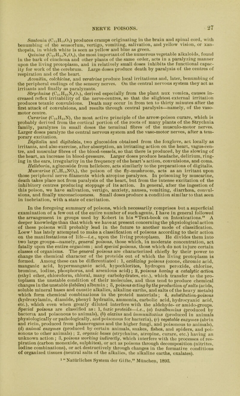 Santonin (C16H1B03) produces cramps originating in the brain and spinal cord, with benumbing of the sensorlum, vertigo, vomiting, salivation, and yellow Vision, or xan- thopsia, in which white is seen as yellow and blue as green. Quinine (C9oH24N202), the most important of the nuinerous vegetable alkaloids, found in the bark of cinchona and other plants of the same Order, acts in a paralyzing inanner upon tlie living protoplasm, and in relatively small doses inhibits the functional capac- ity for work of the cerebrum. Large doses produce death by paralysis of the centres of respiration and of the heart. Aconitin, colchicine, and veratrine produce local irritations and, later, benumbing of the peripheral endings of the sensory nerves. On the central nervous System tliey act as irritants and final ly as paralyzants. Strychnine (C2,H22N202), derived especially from the plant nux vomica, causes in- creased reflex irritability of the nerve-centres, so that the slightest external irritation produces tetanic convulsions. Death may occur in from ten to thirty minutes after the first attack of convulsions, and results through central paralysis—namely, of the vaso- motor centre. Curarine (C3GH36N), the most active principle of the arrow-poison curare, which is probably derived from the cortical portion of the roots of many plants of the Strychnia family, paralyzes in small doses the terminal fibres of the musculo-motor nerves. Larger doses paralyze the central nervous System and the vaso-motor nerves, after a tem- porary excitation. Digitalin and digitalein, two glucosides obtained from the foxglove, act locally as irritants, and also exercise, after absorption, an irritating action on the heart, vagus-cen- tre, and muscular fibres of the blood-vessels, so that there is produced, by the slowing of the heart, an increase in blood-pressure. Larger doses produce lieadache, delirium, ring- ing in the ears, irregularity in the frequency of the heart’s action, convulsions, and coma. Helleborin, aglucoside from hellebore, acts similarly tothe preparations of digitalis. Muscarine (Cr,H15NO3), the poison of the fly-mushroom, acts as an irritant upon those peripheral nerve-filaments which atropine paralyzes. In poisoning by muscarine, death takes place not from paralysis of the heart, but from the intense excitation of the inhibitory centres producing stoppage of its action. In general, after the ingestion of this poison, we have salivation, vertigo, anxiety, nausea, vomiting, diarrhoea, convul- sions, and finally unconsciousness. Small doses produce a condition similar to that seen in inebriation, with a state of excitation. In the foregoing summary of poisons, which necessarily comprises but a superficial examination of a fewout of the entire number of such agents, I have in general followed the arrangement in groups used by Robert in liis “Text-book on Intoxications.” A deeper knowledge than that which we haveat present concerningthe physiological action of these poisons will probably lead in the future to another mode of Classification. Loew 1 has lately attempted to make a Classification of poisons according to their action on the manifestations of life—i.e., upon the living protoplasm. He divides them into two large groups—namely, general poisons, those which, in moderate concentration, act fatally upon the entire organism ; and special poisons, those which do not in jure certain classes of organisms. The general poisons are characterized chiefly by their power to change the Chemical cliaracter of the proteids out of which the living protoplasm is formed. Among these can be differentiated : 1, oxidizing poisons (ozone, chromic acid, manganic acid, hypermanganic acid, hypochlorites, hydrogen peroxide, chlorine, bromine, iodine, phosphorus, and arsenious acid); 2, poisons having a catalytic action (ethyl ether, Chloroform, chloral, many carbohydrates, etc.), which transfer to the pro- toplasm the unstable condition of their molecules, and thus tend to produce Chemical changes in the unstable (labilen) albumin ; 3, poisons acting by theproduciion ofsalts (acids, soluble mineral bases and caustic alkalies, alkaline earths, and salts of the heavy rnetals) which form Chemical combinations in the proteid materials; 4, Substitution-poisons (hydroxylamin, diamide, phenyl hydrazin, ammonia, carbolic acid, hydrocyanic acid, etc.), which even when greatly diluted interfere with the aldehyde- or amido-groups. Special poisons are classified as: 1, toxic proteids—i.e., (a) toxalbumins (produced by bactena and poisonous to animals), (b) alexins and immunitoxins (produced in animals physiologically or patliologically, and poisonous for bacteria), (c) vegetable enzymes (abrin and ricin, produced from phanerogams and the higher fungi, and poisonous to animals), (d) animal enzymes (produced by certain animals, snakes, fishes, and spiders, and poi- sonous to other animals); 2, organic bases (strychnine, atropine, curare, etc.) having an unknown action ; 3, poisons working indirectly, which interfere with the processes of res- piration (carbon monoxide, sulphites), or act as poisons through decomposition (nitrites, iodine combinations), or act destructively through changes in the formative conditions of organized tissues (neutral salts of the alkalies, the alkaline earths, oxalates). 1 “Natürliches System der Gifte,” München, 1893.