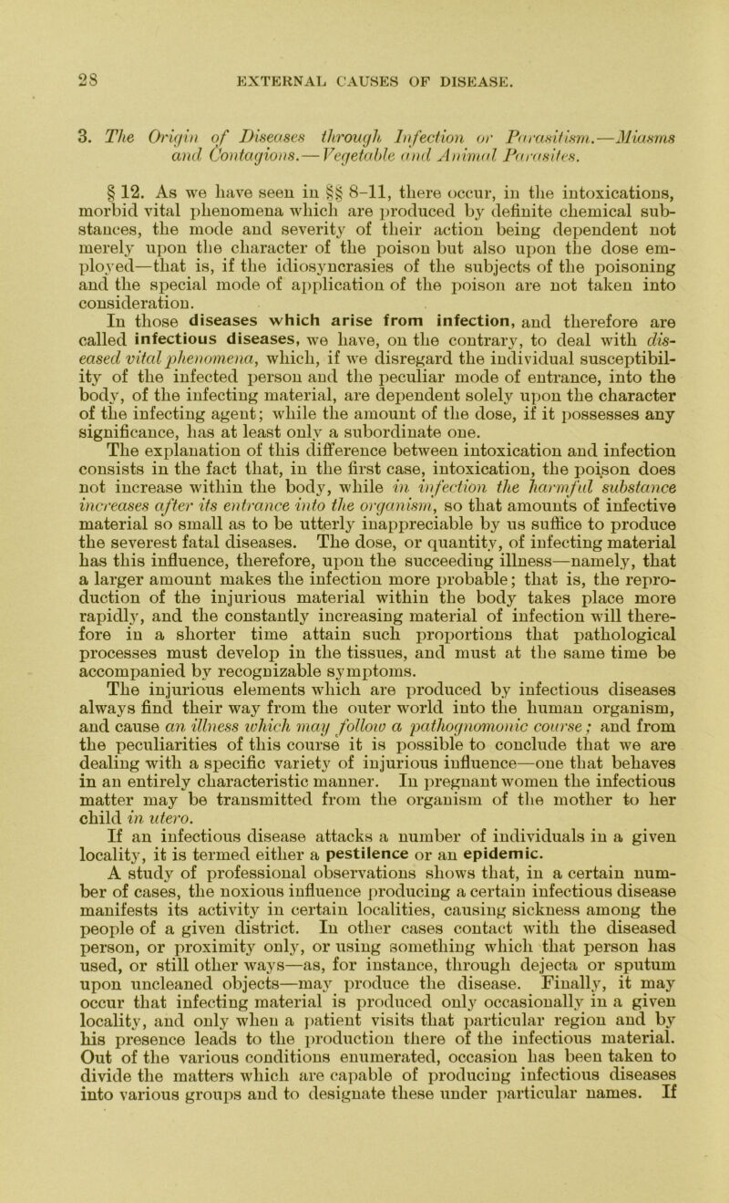 3. The Origin of Diseases through Infection or Parasitism.—Miasms and (Jontagions.— Vegetable and Animal Parasites. § 12. As we liave seen in §§ 8-11, tliere occur, in tlie intoxications, morbid vital plienomena wliich are produced by definite cliemical sub- stances, the mode and severity of their action being dependent not merely npon tlie cliaracter of tlie poison but also upon the dose em- ployed—tliat is, if the idiosyncrasies of the subjects of the poisoning and the special mode of application of the poison are not taken into consideration. In tliose diseases which arise from infection, and tlierefore are called infectious diseases, we liave, on the contrary, to deal with dis- eased vital plienomena, which, if we disregard the individual susceptibil- ity of the infected person and the peculiar mode of entrance, into the body, of the infecting material, are dependent solely upon the character of the infecting agent; wliile the amount of the dose, if it possesses any significance, lias at least onlv a subordinate one. The explanation of tliis difference between intoxication and infection consists in the fact tliat, in the first case, intoxication, the poison does not increase within the body, wliile in infection tlie Jiarmful substance increases after its entrance into tlie organism, so that amounts of infective material so small as to be utterly inappreciable by us suffice to produce the severest fatal diseases. The dose, or quantity, of infecting material has tliis influence, tlierefore, upon the succeeding illness—namely, that a larger amount makes the infection more probable; that is, the repro- duction of the injurious material within the body takes place more rapidly, and the constantly increasing material of infection will there- fore in a shorter time attain such proportions that pathological processes must develop in the tissues, and must at the same time be accompanied by recognizable Symptoms. The injurious elements which are produced by infectious diseases always find their way from the outer world into the human organism, and cause an illness which may follow a pathognomonic course; and from the peculiarities of tliis course it is possible to conclude that we are dealing with a specific variety of injurious influence—one that behaves in an entirely characteristic manner. In pregnant women the infectious matter may be transmitted from the organism of the mother to her child in utero. If an infectious disease attacks a number of individuals in a given locality, it is termed eitlier a pestilence or an epidemic. A study of Professional observations shows that, in a certain num- ber of cases, the noxious influence producing a certain infectious disease manifests its activity in certain localities, causing sickness among the people of a given district. In otlier cases contact with the diseased person, or proximity only, or using sometliing which that person has used, or still otlier ways—as, for instance, through dejecta or sputum upon uncleaned objects—may produce the disease. Finally, it may occur that infecting material is produced only occasionally in a given locality, and only wlien a patient visits that particular region and by his presence leads to the production there of the infectious material. Out of the various conditions enumerated, occasion has been taken to divide the matters which are capable of producing infectious diseases into various groups and to designate tliese under particular names. If
